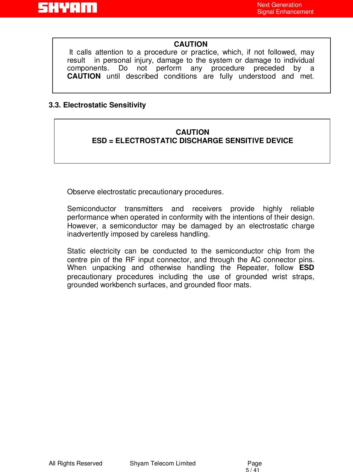  All Rights Reserved                Shyam Telecom Limited                             Page                                                                                       5 / 41 Next Generation Signal Enhancement   CAUTION  It calls attention to a procedure or practice, which, if not followed, may result   in personal injury, damage to the system or damage to individual components. Do not perform any procedure preceded by a CAUTION until described conditions are fully understood and met.   3.3. Electrostatic Sensitivity   CAUTION ESD = ELECTROSTATIC DISCHARGE SENSITIVE DEVICE      Observe electrostatic precautionary procedures.   Semiconductor transmitters and receivers provide highly reliable performance when operated in conformity with the intentions of their design. However, a semiconductor may be damaged by an electrostatic charge inadvertently imposed by careless handling.   Static electricity can be conducted to the semiconductor chip from the centre pin of the RF input connector, and through the AC connector pins. When unpacking and otherwise handling the Repeater, follow ESD precautionary procedures including the use of grounded wrist straps, grounded workbench surfaces, and grounded floor mats.                          