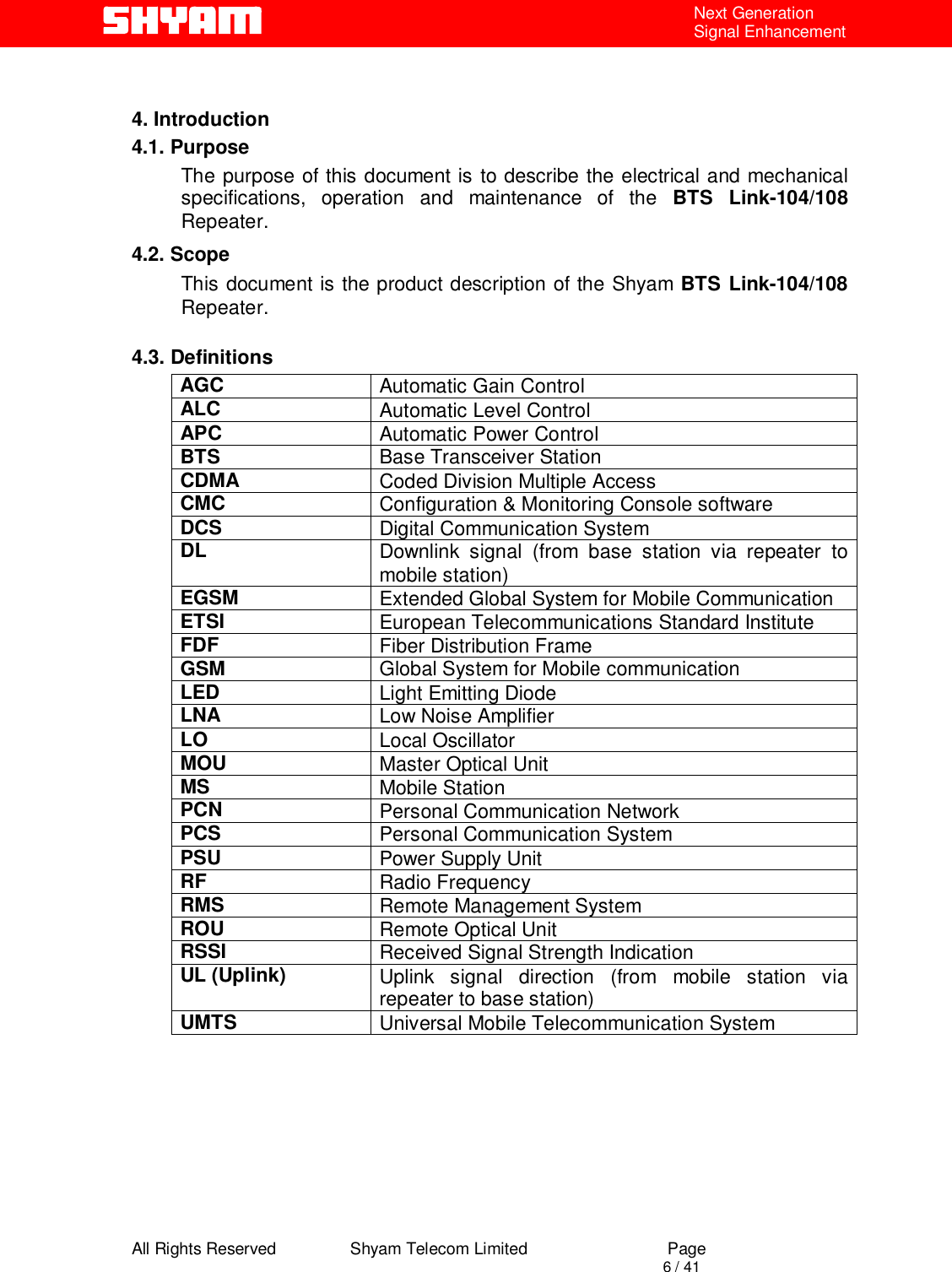  All Rights Reserved                Shyam Telecom Limited                             Page                                                                                       6 / 41 Next Generation Signal Enhancement   4. Introduction 4.1. Purpose The purpose of this document is to describe the electrical and mechanical specifications, operation and maintenance of the BTS Link-104/108 Repeater.  4.2. Scope This document is the product description of the Shyam BTS Link-104/108 Repeater.   4.3. Definitions AGC  Automatic Gain Control ALC  Automatic Level Control  APC  Automatic Power Control BTS  Base Transceiver Station CDMA  Coded Division Multiple Access CMC  Configuration &amp; Monitoring Console software DCS  Digital Communication System DL  Downlink signal (from base station via repeater to mobile station) EGSM  Extended Global System for Mobile Communication ETSI  European Telecommunications Standard Institute FDF  Fiber Distribution Frame GSM  Global System for Mobile communication LED  Light Emitting Diode LNA  Low Noise Amplifier LO  Local Oscillator MOU  Master Optical Unit MS  Mobile Station PCN  Personal Communication Network PCS  Personal Communication System PSU  Power Supply Unit RF  Radio Frequency RMS  Remote Management System ROU  Remote Optical Unit RSSI  Received Signal Strength Indication UL (Uplink)  Uplink signal direction (from mobile station via repeater to base station) UMTS  Universal Mobile Telecommunication System      