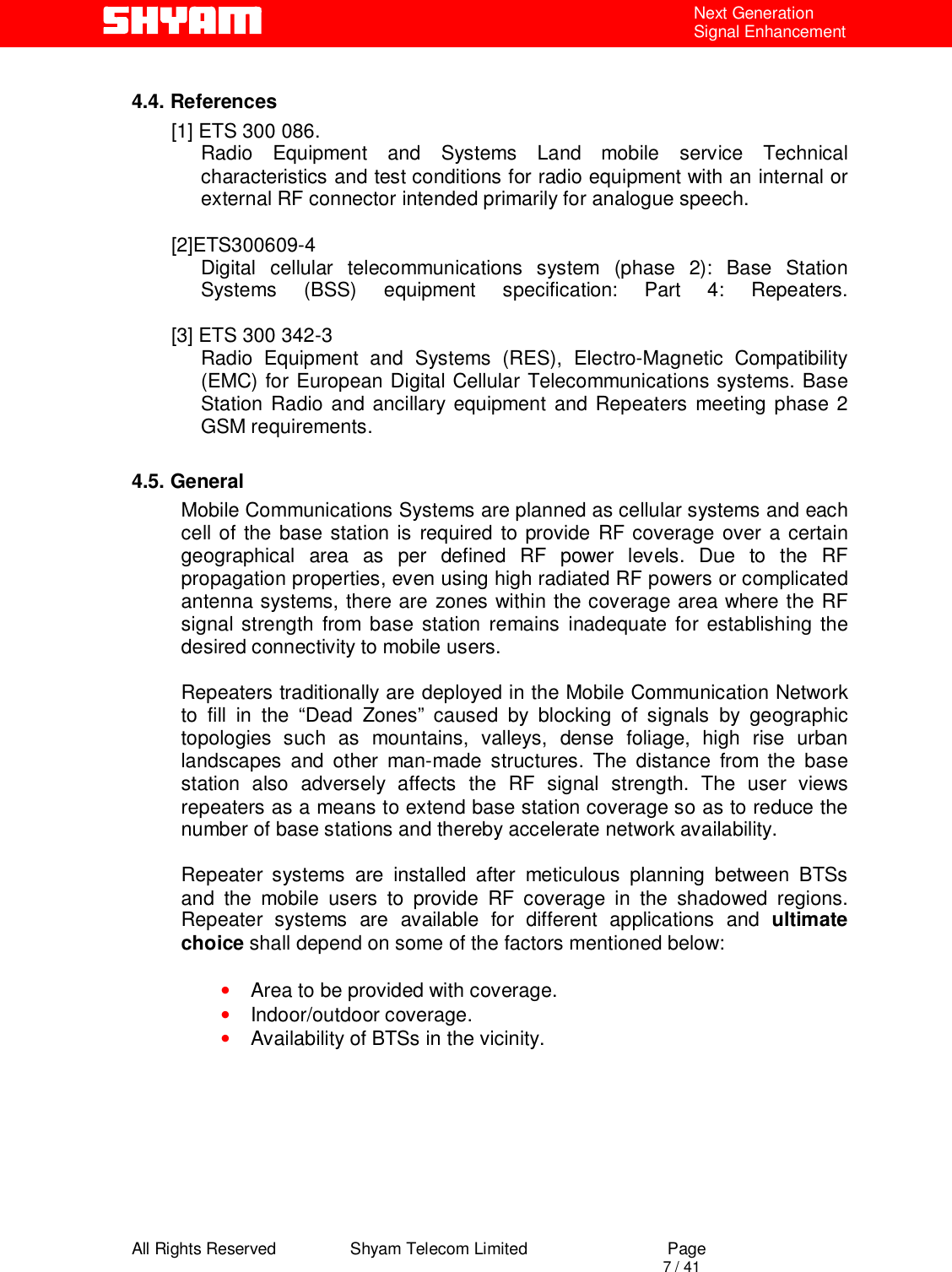  All Rights Reserved                Shyam Telecom Limited                             Page                                                                                       7 / 41 Next Generation Signal Enhancement  4.4. References [1] ETS 300 086.  Radio Equipment and Systems Land mobile service Technical characteristics and test conditions for radio equipment with an internal or external RF connector intended primarily for analogue speech.   [2]ETS300609-4 Digital cellular telecommunications system (phase 2): Base Station  Systems (BSS) equipment specification: Part 4: Repeaters.  [3] ETS 300 342-3  Radio Equipment and Systems (RES), Electro-Magnetic Compatibility (EMC) for European Digital Cellular Telecommunications systems. Base Station Radio and ancillary equipment and Repeaters meeting phase 2 GSM requirements.   4.5. General Mobile Communications Systems are planned as cellular systems and each cell of the base station is required to provide RF coverage over a certain geographical area as per defined RF power levels. Due to the RF propagation properties, even using high radiated RF powers or complicated antenna systems, there are zones within the coverage area where the RF signal strength from base station remains inadequate for establishing the desired connectivity to mobile users.   Repeaters traditionally are deployed in the Mobile Communication Network to fill in the “Dead Zones” caused by blocking of signals by geographic topologies such as mountains, valleys, dense foliage, high rise urban landscapes and other man-made structures. The distance from the base station also adversely affects the RF signal strength. The user views repeaters as a means to extend base station coverage so as to reduce the number of base stations and thereby accelerate network availability.   Repeater systems are installed after meticulous planning between BTSs and the mobile users to provide RF coverage in the shadowed regions. Repeater systems are available for different applications and ultimate choice shall depend on some of the factors mentioned below:  • Area to be provided with coverage. • Indoor/outdoor coverage. • Availability of BTSs in the vicinity.        