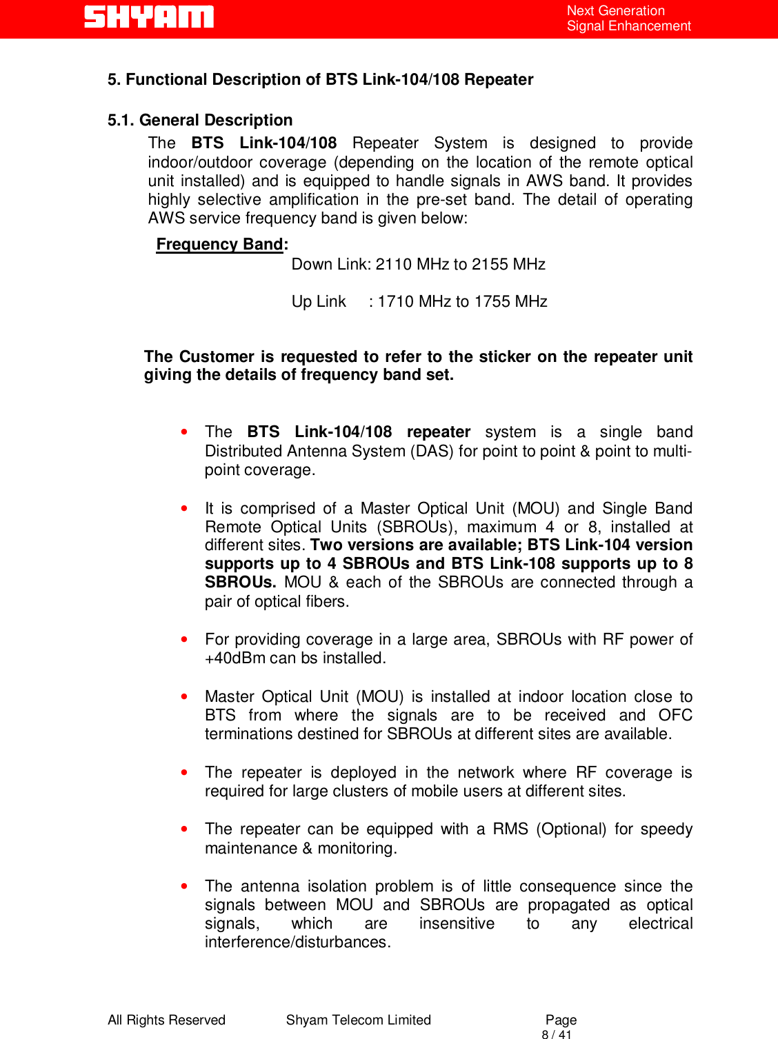  All Rights Reserved                Shyam Telecom Limited                             Page                                                                                       8 / 41 Next Generation Signal Enhancement  5. Functional Description of BTS Link-104/108 Repeater   5.1. General Description The  BTS Link-104/108 Repeater System is designed to provide indoor/outdoor coverage (depending on the location of the remote optical unit installed) and is equipped to handle signals in AWS band. It provides highly selective amplification in the pre-set band. The detail of operating AWS service frequency band is given below: Frequency Band:                               Down Link: 2110 MHz to 2155 MHz                                                             Up Link     : 1710 MHz to 1755 MHz   The Customer is requested to refer to the sticker on the repeater unit giving the details of frequency band set.    • The  BTS Link-104/108 repeater system is a single band Distributed Antenna System (DAS) for point to point &amp; point to multi-point coverage.  • It is comprised of a Master Optical Unit (MOU) and Single Band Remote Optical Units (SBROUs), maximum 4 or 8, installed at different sites. Two versions are available; BTS Link-104 version supports up to 4 SBROUs and BTS Link-108 supports up to 8 SBROUs.  MOU &amp; each of the SBROUs are connected through a pair of optical fibers.  • For providing coverage in a large area, SBROUs with RF power of +40dBm can bs installed.   • Master Optical Unit (MOU) is installed at indoor location close to BTS from where the signals are to be received and OFC terminations destined for SBROUs at different sites are available.    • The repeater is deployed in the network where RF coverage is required for large clusters of mobile users at different sites.   • The repeater can be equipped with a RMS (Optional) for speedy maintenance &amp; monitoring.  • The antenna isolation problem is of little consequence since the signals between MOU and SBROUs are propagated as optical signals, which are insensitive to any electrical interference/disturbances.   