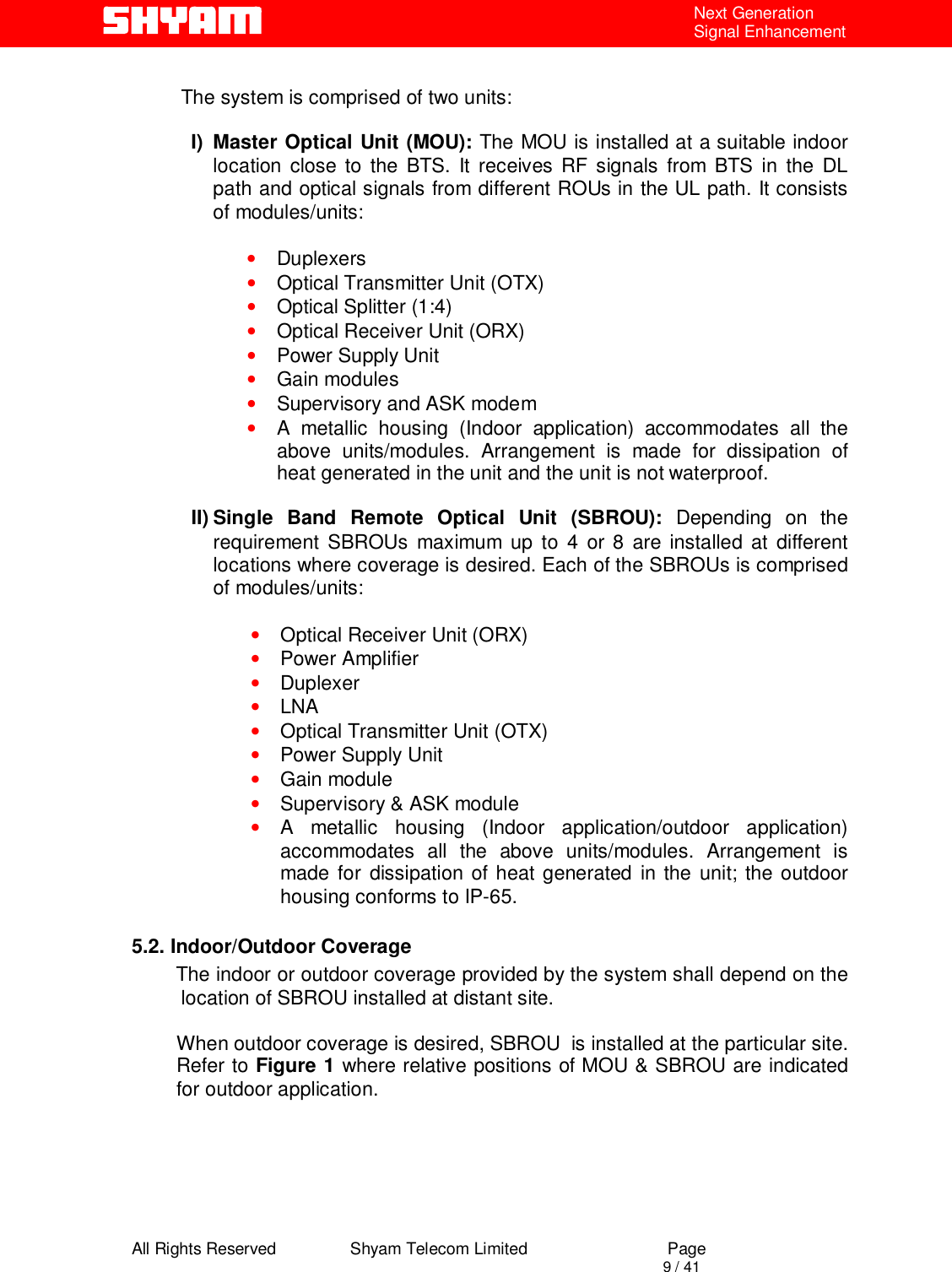  All Rights Reserved                Shyam Telecom Limited                             Page                                                                                       9 / 41 Next Generation Signal Enhancement  The system is comprised of two units:   I) Master Optical Unit (MOU): The MOU is installed at a suitable indoor location close to the BTS. It receives RF signals from BTS in the DL path and optical signals from different ROUs in the UL path. It consists of modules/units:  • Duplexers  • Optical Transmitter Unit (OTX)  • Optical Splitter (1:4) • Optical Receiver Unit (ORX) • Power Supply Unit • Gain modules • Supervisory and ASK modem • A metallic housing (Indoor application) accommodates all the above units/modules. Arrangement is made for dissipation of heat generated in the unit and the unit is not waterproof.   II) Single Band Remote Optical Unit (SBROU): Depending on the requirement SBROUs maximum up to 4 or 8 are installed at different locations where coverage is desired. Each of the SBROUs is comprised of modules/units:  • Optical Receiver Unit (ORX) • Power Amplifier  • Duplexer • LNA • Optical Transmitter Unit (OTX) • Power Supply Unit • Gain module • Supervisory &amp; ASK module • A metallic housing (Indoor application/outdoor application) accommodates all the above units/modules. Arrangement is made for dissipation of heat generated in the unit; the outdoor housing conforms to IP-65.   5.2. Indoor/Outdoor Coverage         The indoor or outdoor coverage provided by the system shall depend on the location of SBROU installed at distant site.   When outdoor coverage is desired, SBROU  is installed at the particular site. Refer to Figure 1 where relative positions of MOU &amp; SBROU are indicated for outdoor application.        