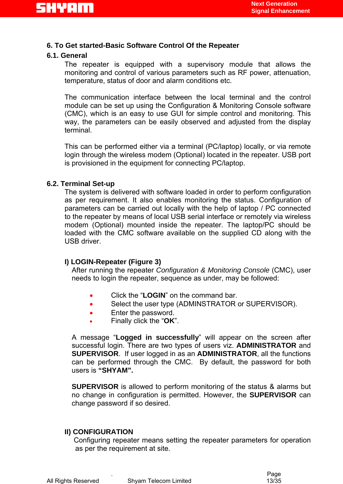   Next Generation  Signal Enhancement   6. To Get started-Basic Software Control Of the Repeater 6.1. General The repeater is equipped with a supervisory module that allows the monitoring and control of various parameters such as RF power, attenuation, temperature, status of door and alarm conditions etc.   The communication interface between the local terminal and the control module can be set up using the Configuration &amp; Monitoring Console software (CMC), which is an easy to use GUI for simple control and monitoring. This way, the parameters can be easily observed and adjusted from the display terminal.   This can be performed either via a terminal (PC/laptop) locally, or via remote login through the wireless modem (Optional) located in the repeater. USB port is provisioned in the equipment for connecting PC/laptop.  6.2. Terminal Set-up The system is delivered with software loaded in order to perform configuration as per requirement. It also enables monitoring the status. Configuration of parameters can be carried out locally with the help of laptop / PC connected to the repeater by means of local USB serial interface or remotely via wireless modem (Optional) mounted inside the repeater. The laptop/PC should be loaded with the CMC software available on the supplied CD along with the USB driver.  I) LOGIN-Repeater (Figure 3) After running the repeater Configuration &amp; Monitoring Console (CMC), user needs to login the repeater, sequence as under, may be followed:   •  Click the “LOGIN” on the command bar. •  Select the user type (ADMINSTRATOR or SUPERVISOR).  •  Enter the password. •  Finally click the “OK”.  A message “Logged in successfully” will appear on the screen after successful login. There are two types of users viz. ADMINISTRATOR and SUPERVISOR.  If user logged in as an ADMINISTRATOR, all the functions can be performed through the CMC.  By default, the password for both users is “SHYAM”.   SUPERVISOR is allowed to perform monitoring of the status &amp; alarms but no change in configuration is permitted. However, the SUPERVISOR can change password if so desired.   II) CONFIGURATION  Configuring repeater means setting the repeater parameters for operation   as per the requirement at site.      .                                          Page All Rights Reserved            Shyam Telecom Limited               13/35   