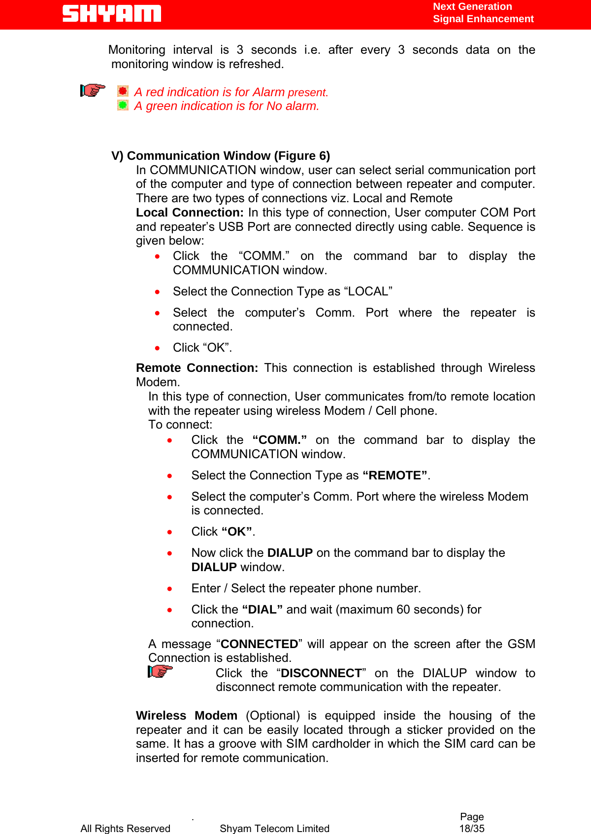   Next Generation  Signal Enhancement  Monitoring interval is 3 seconds i.e. after every 3 seconds data on the monitoring window is refreshed.      A red indication is for Alarm present.   A green indication is for No alarm.    V) Communication Window (Figure 6) In COMMUNICATION window, user can select serial communication port of the computer and type of connection between repeater and computer.  There are two types of connections viz. Local and Remote  Local Connection: In this type of connection, User computer COM Port and repeater’s USB Port are connected directly using cable. Sequence is given below:  •  Click the “COMM.” on the command bar to display the COMMUNICATION window. •  Select the Connection Type as “LOCAL” •  Select the computer’s Comm. Port where the repeater is connected. •  Click “OK”. Remote Connection: This connection is established through Wireless Modem.  In this type of connection, User communicates from/to remote location with the repeater using wireless Modem / Cell phone.  To connect: •  Click the “COMM.” on the command bar to display the COMMUNICATION window. •  Select the Connection Type as “REMOTE”. •  Select the computer’s Comm. Port where the wireless Modem is connected. •  Click “OK”. •  Now click the DIALUP on the command bar to display the DIALUP window. •  Enter / Select the repeater phone number. •  Click the “DIAL” and wait (maximum 60 seconds) for connection. A message “CONNECTED” will appear on the screen after the GSM Connection is established.      Click the “DISCONNECT” on the DIALUP window to disconnect remote communication with the repeater.   Wireless Modem (Optional) is equipped inside the housing of the repeater and it can be easily located through a sticker provided on the same. It has a groove with SIM cardholder in which the SIM card can be inserted for remote communication.      .                                          Page All Rights Reserved            Shyam Telecom Limited               18/35   