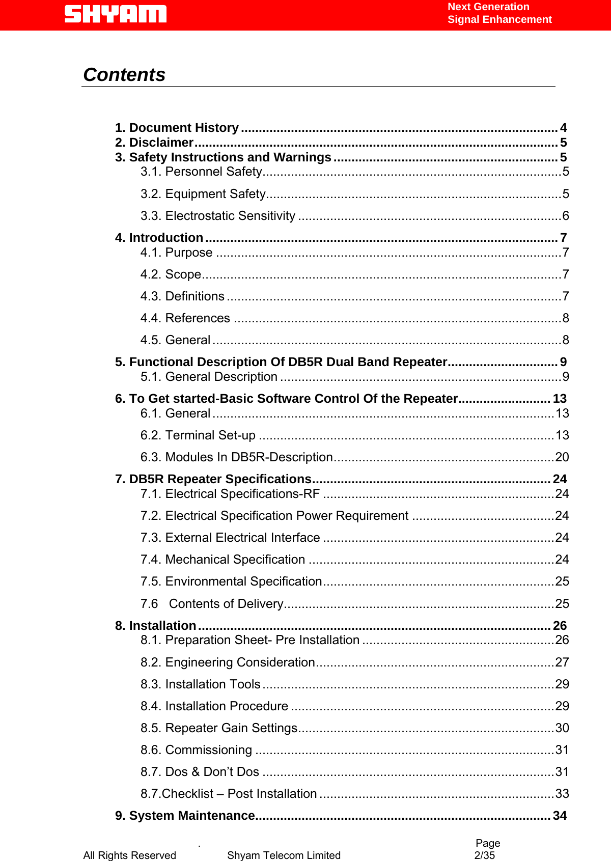   Next Generation  Signal Enhancement   Contents    1. Document History.........................................................................................4 2. Disclaimer......................................................................................................5 3. Safety Instructions and Warnings...............................................................5 3.1. Personnel Safety....................................................................................5 3.2. Equipment Safety...................................................................................5 3.3. Electrostatic Sensitivity ..........................................................................6 4. Introduction...................................................................................................7 4.1. Purpose .................................................................................................7 4.2. Scope.....................................................................................................7 4.3. Definitions ..............................................................................................7 4.4. References ............................................................................................8 4.5. General ..................................................................................................8 5. Functional Description Of DB5R Dual Band Repeater...............................9 5.1. General Description ...............................................................................9 6. To Get started-Basic Software Control Of the Repeater..........................13 6.1. General ................................................................................................13 6.2. Terminal Set-up ...................................................................................13 6.3. Modules In DB5R-Description..............................................................20 7. DB5R Repeater Specifications...................................................................24 7.1. Electrical Specifications-RF .................................................................24 7.2. Electrical Specification Power Requirement ........................................24 7.3. External Electrical Interface .................................................................24 7.4. Mechanical Specification .....................................................................24 7.5. Environmental Specification.................................................................25 7.6   Contents of Delivery............................................................................25 8. Installation...................................................................................................26 8.1. Preparation Sheet- Pre Installation ......................................................26 8.2. Engineering Consideration...................................................................27 8.3. Installation Tools..................................................................................29 8.4. Installation Procedure ..........................................................................29 8.5. Repeater Gain Settings........................................................................30 8.6. Commissioning ....................................................................................31 8.7. Dos &amp; Don’t Dos ..................................................................................31 8.7.Checklist – Post Installation ..................................................................33 9. System Maintenance...................................................................................34   .                                          Page All Rights Reserved            Shyam Telecom Limited               2/35   