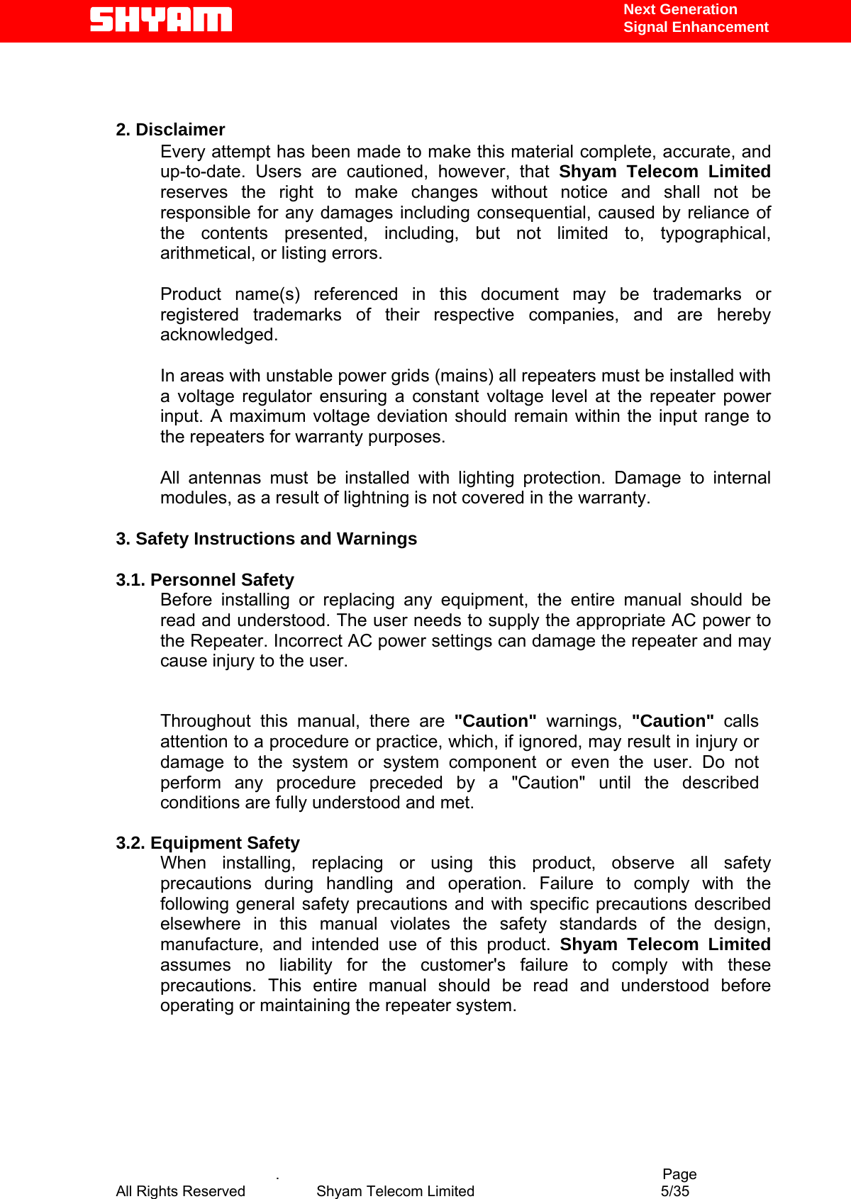   Next Generation  Signal Enhancement   2. Disclaimer Every attempt has been made to make this material complete, accurate, and up-to-date. Users are cautioned, however, that Shyam Telecom Limited reserves the right to make changes without notice and shall not be responsible for any damages including consequential, caused by reliance of the contents presented, including, but not limited to, typographical, arithmetical, or listing errors.   Product name(s) referenced in this document may be trademarks or registered trademarks of their respective companies, and are hereby acknowledged.   In areas with unstable power grids (mains) all repeaters must be installed with a voltage regulator ensuring a constant voltage level at the repeater power input. A maximum voltage deviation should remain within the input range to the repeaters for warranty purposes.   All antennas must be installed with lighting protection. Damage to internal modules, as a result of lightning is not covered in the warranty.   3. Safety Instructions and Warnings   3.1. Personnel Safety Before installing or replacing any equipment, the entire manual should be read and understood. The user needs to supply the appropriate AC power to the Repeater. Incorrect AC power settings can damage the repeater and may cause injury to the user.  Throughout this manual, there are &quot;Caution&quot; warnings, &quot;Caution&quot;  calls attention to a procedure or practice, which, if ignored, may result in injury or damage to the system or system component or even the user. Do not perform any procedure preceded by a &quot;Caution&quot; until the described conditions are fully understood and met.  3.2. Equipment Safety When installing, replacing or using this product, observe all safety precautions during handling and operation. Failure to comply with the following general safety precautions and with specific precautions described elsewhere in this manual violates the safety standards of the design, manufacture, and intended use of this product. Shyam Telecom Limited assumes no liability for the customer&apos;s failure to comply with these precautions. This entire manual should be read and understood before operating or maintaining the repeater system.           .                                          Page All Rights Reserved            Shyam Telecom Limited               5/35   