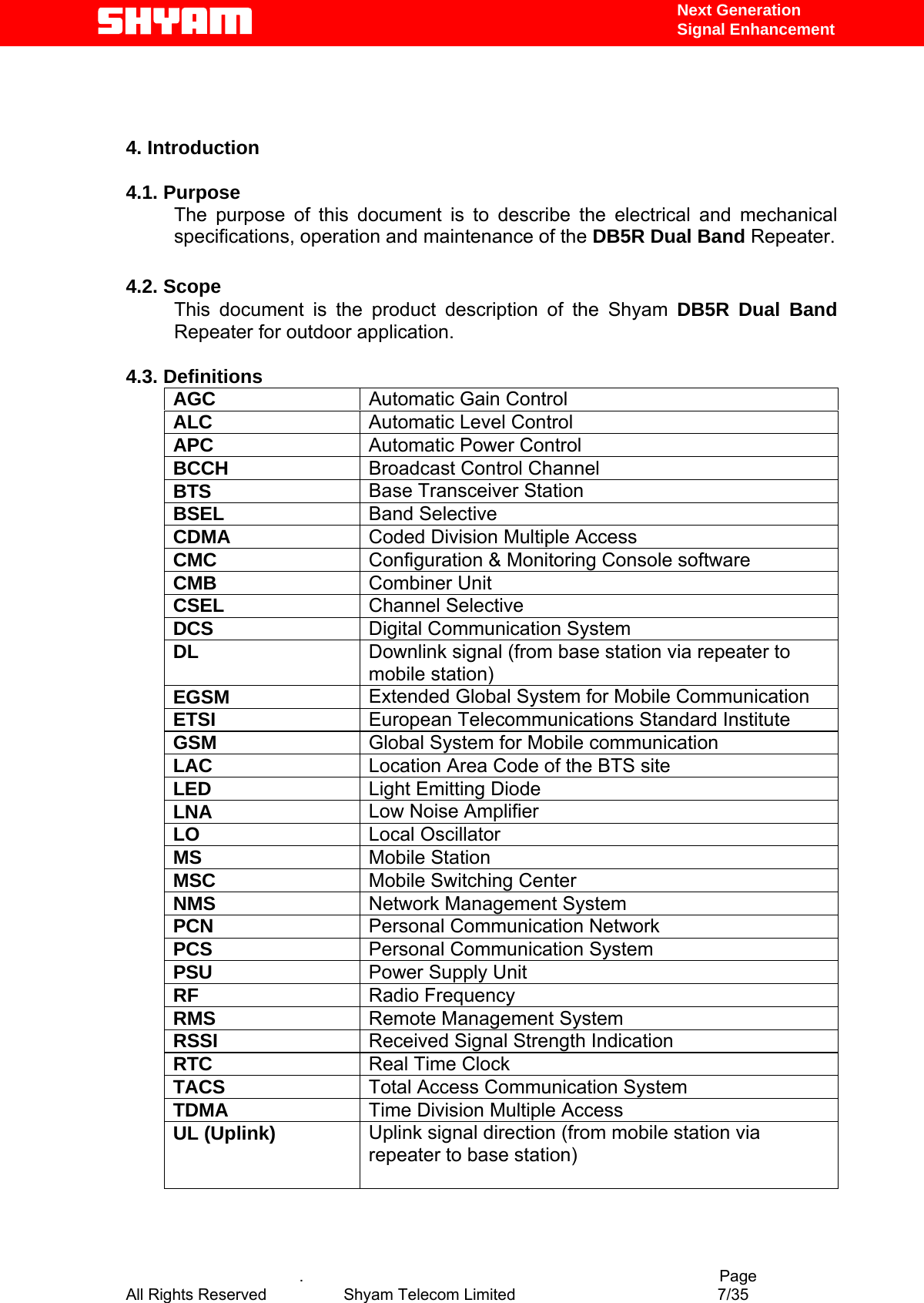   Next Generation  Signal Enhancement    4. Introduction  4.1. Purpose The purpose of this document is to describe the electrical and mechanical specifications, operation and maintenance of the DB5R Dual Band Repeater.   4.2. Scope This document is the product description of the Shyam DB5R Dual Band Repeater for outdoor application.   4.3. Definitions AGC  Automatic Gain Control ALC  Automatic Level Control  APC  Automatic Power Control BCCH  Broadcast Control Channel BTS  Base Transceiver Station BSEL  Band Selective CDMA  Coded Division Multiple Access CMC  Configuration &amp; Monitoring Console software CMB  Combiner Unit CSEL  Channel Selective DCS  Digital Communication System DL  Downlink signal (from base station via repeater to mobile station) EGSM  Extended Global System for Mobile Communication ETSI  European Telecommunications Standard Institute GSM  Global System for Mobile communication LAC  Location Area Code of the BTS site LED  Light Emitting Diode LNA  Low Noise Amplifier LO  Local Oscillator MS  Mobile Station MSC  Mobile Switching Center NMS  Network Management System PCN  Personal Communication Network PCS  Personal Communication System PSU  Power Supply Unit RF  Radio Frequency RMS  Remote Management System RSSI  Received Signal Strength Indication RTC  Real Time Clock TACS  Total Access Communication System TDMA  Time Division Multiple Access UL (Uplink)  Uplink signal direction (from mobile station via repeater to base station)      .                                          Page All Rights Reserved            Shyam Telecom Limited               7/35   