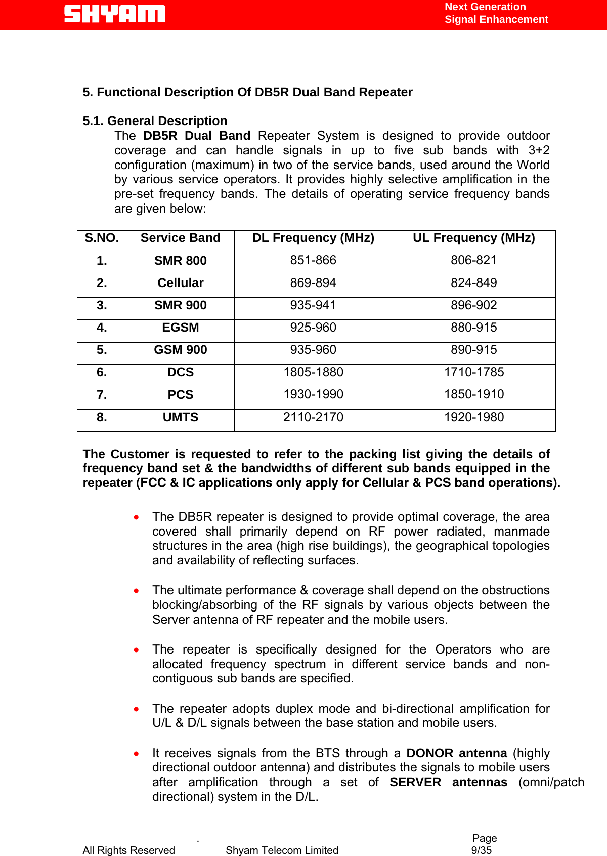   Next Generation  Signal Enhancement                 5. Functional Description Of DB5R Dual Band Repeater   5.1. General Description The  DB5R Dual Band Repeater System is designed to provide outdoor coverage and can handle signals in up to five sub bands with 3+2 configuration (maximum) in two of the service bands, used around the World by various service operators. It provides highly selective amplification in the pre-set frequency bands. The details of operating service frequency bands are given below:  S.NO.  Service Band  DL Frequency (MHz)  UL Frequency (MHz) 1. SMR 800  851-866 806-821 2. Cellular  869-894 824-849 3. SMR 900  935-941 896-902 4. EGSM  925-960 880-915 5. GSM 900  935-960 890-915 6. DCS  1805-1880 1710-1785 7. PCS  1930-1990 1850-1910 8. UMTS  2110-2170 1920-1980  The Customer is requested to refer to the packing list giving the details of frequency band set &amp; the bandwidths of different sub bands equipped in the repeater (FCC &amp; IC applications only apply for Cellular &amp; PCS band operations).           •  The DB5R repeater is designed to provide optimal coverage, the area covered shall primarily depend on RF power radiated, manmade structures in the area (high rise buildings), the geographical topologies and availability of reflecting surfaces.    •  The ultimate performance &amp; coverage shall depend on the obstructions blocking/absorbing of the RF signals by various objects between the Server antenna of RF repeater and the mobile users.   •  The repeater is specifically designed for the Operators who are allocated frequency spectrum in different service bands and non-contiguous sub bands are specified.   •  The repeater adopts duplex mode and bi-directional amplification for U/L &amp; D/L signals between the base station and mobile users.  •  It receives signals from the BTS through a DONOR antenna (highly directional outdoor antenna) and distributes the signals to mobile users after amplification through a set of SERVER antennas (omni/patch  directional) system in the D/L.    .                                          Page All Rights Reserved            Shyam Telecom Limited               9/35   