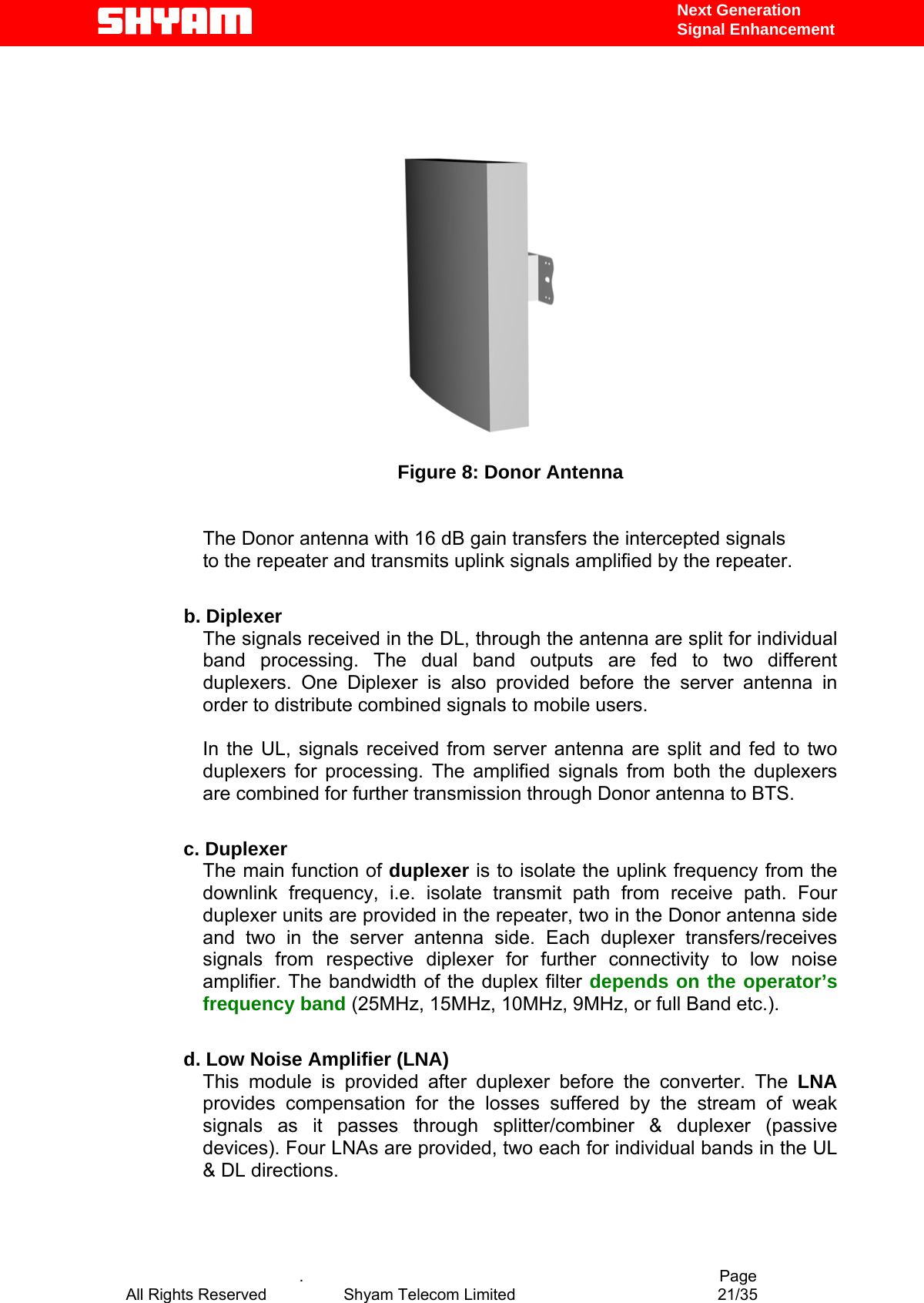   Next Generation  Signal Enhancement     Figure 8: Donor Antenna  The Donor antenna with 16 dB gain transfers the intercepted signals to the repeater and transmits uplink signals amplified by the repeater.    b. Diplexer The signals received in the DL, through the antenna are split for individual band processing. The dual band outputs are fed to two different duplexers. One Diplexer is also provided before the server antenna in order to distribute combined signals to mobile users.  In the UL, signals received from server antenna are split and fed to two duplexers for processing. The amplified signals from both the duplexers are combined for further transmission through Donor antenna to BTS.  c. Duplexer The main function of duplexer is to isolate the uplink frequency from the downlink frequency, i.e. isolate transmit path from receive path. Four duplexer units are provided in the repeater, two in the Donor antenna side and two in the server antenna side. Each duplexer transfers/receives signals from respective diplexer for further connectivity to low noise amplifier. The bandwidth of the duplex filter depends on the operator’s frequency band (25MHz, 15MHz, 10MHz, 9MHz, or full Band etc.).   d. Low Noise Amplifier (LNA) This module is provided after duplexer before the converter. The LNA provides compensation for the losses suffered by the stream of weak signals as it passes through splitter/combiner &amp; duplexer (passive devices). Four LNAs are provided, two each for individual bands in the UL &amp; DL directions.                 .                                          Page All Rights Reserved            Shyam Telecom Limited               21/35   