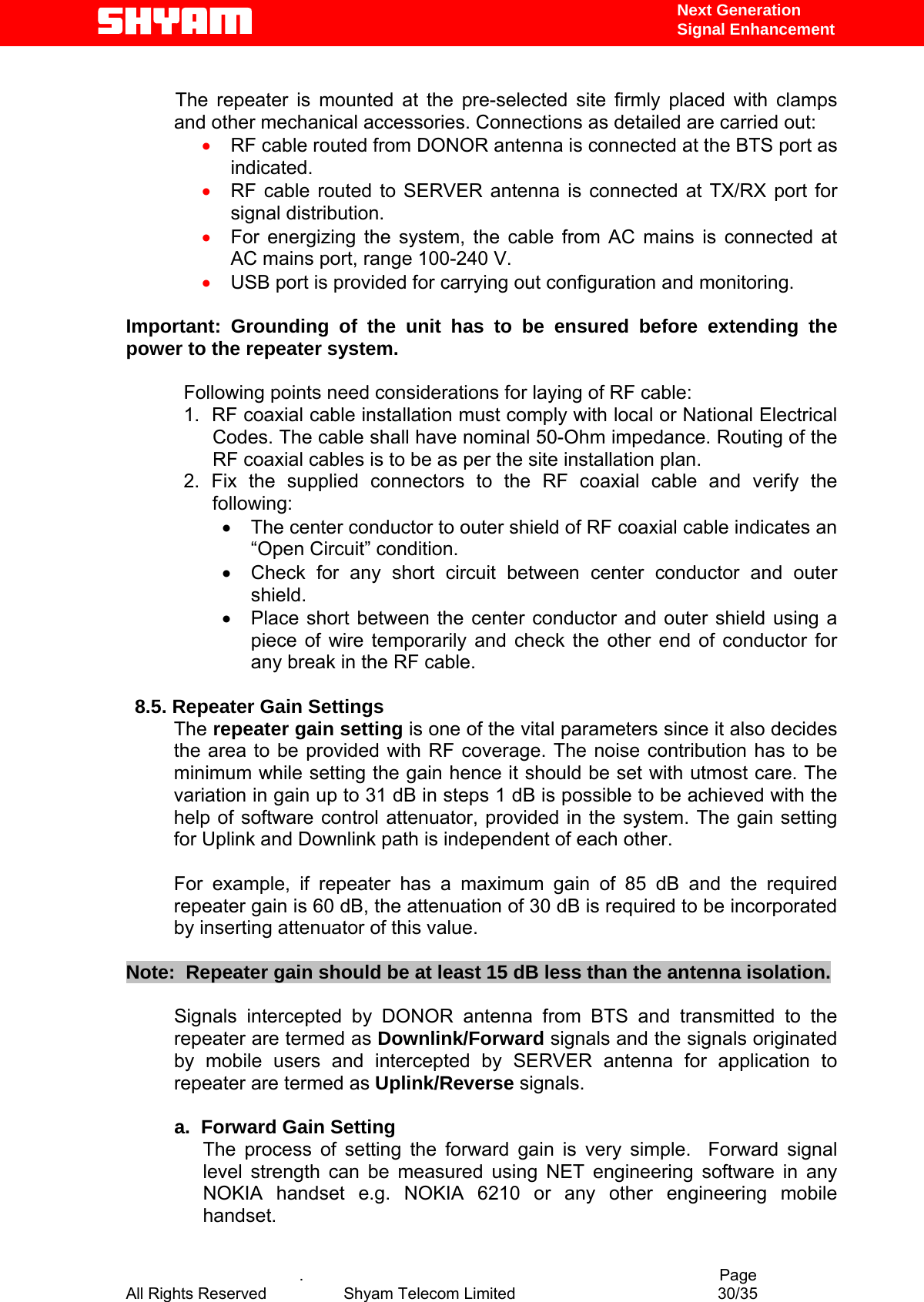   Next Generation  Signal Enhancement    The repeater is mounted at the pre-selected site firmly placed with clamps and other mechanical accessories. Connections as detailed are carried out: •  RF cable routed from DONOR antenna is connected at the BTS port as indicated. •  RF cable routed to SERVER antenna is connected at TX/RX port for signal distribution. •  For energizing the system, the cable from AC mains is connected at AC mains port, range 100-240 V. •  USB port is provided for carrying out configuration and monitoring.  Important: Grounding of the unit has to be ensured before extending the power to the repeater system.  Following points need considerations for laying of RF cable: 1.  RF coaxial cable installation must comply with local or National Electrical Codes. The cable shall have nominal 50-Ohm impedance. Routing of the RF coaxial cables is to be as per the site installation plan. 2. Fix the supplied connectors to the RF coaxial cable and verify the following: •  The center conductor to outer shield of RF coaxial cable indicates an  “Open Circuit” condition. •  Check for any short circuit between center conductor and outer shield. •  Place short between the center conductor and outer shield using a piece of wire temporarily and check the other end of conductor for any break in the RF cable.      8.5. Repeater Gain Settings The repeater gain setting is one of the vital parameters since it also decides the area to be provided with RF coverage. The noise contribution has to be minimum while setting the gain hence it should be set with utmost care. The variation in gain up to 31 dB in steps 1 dB is possible to be achieved with the help of software control attenuator, provided in the system. The gain setting for Uplink and Downlink path is independent of each other.   For example, if repeater has a maximum gain of 85 dB and the required repeater gain is 60 dB, the attenuation of 30 dB is required to be incorporated by inserting attenuator of this value.   Note:  Repeater gain should be at least 15 dB less than the antenna isolation.     Signals intercepted by DONOR antenna from BTS and transmitted to the repeater are termed as Downlink/Forward signals and the signals originated by mobile users and intercepted by SERVER antenna for application to repeater are termed as Uplink/Reverse signals.            a.  Forward Gain Setting  The process of setting the forward gain is very simple.  Forward signal level strength can be measured using NET engineering software in any NOKIA handset e.g. NOKIA 6210 or any other engineering mobile handset.     .                                          Page All Rights Reserved            Shyam Telecom Limited               30/35   