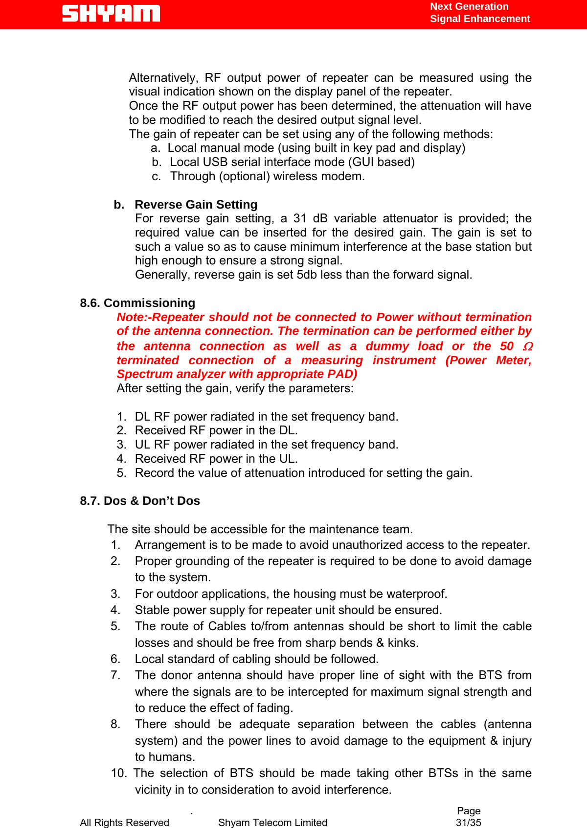   Next Generation  Signal Enhancement   Alternatively, RF output power of repeater can be measured using the visual indication shown on the display panel of the repeater.   Once the RF output power has been determined, the attenuation will have to be modified to reach the desired output signal level.   The gain of repeater can be set using any of the following methods:           a.  Local manual mode (using built in key pad and display) b.  Local USB serial interface mode (GUI based) c.  Through (optional) wireless modem.                   b.   Reverse Gain Setting  For reverse gain setting, a 31 dB variable attenuator is provided; the required value can be inserted for the desired gain. The gain is set to such a value so as to cause minimum interference at the base station but high enough to ensure a strong signal.  Generally, reverse gain is set 5db less than the forward signal.  8.6. Commissioning Note:-Repeater should not be connected to Power without termination of the antenna connection. The termination can be performed either by the antenna connection as well as a dummy load or the 50 Ω terminated connection of a measuring instrument (Power Meter, Spectrum analyzer with appropriate PAD) After setting the gain, verify the parameters:                           1.  DL RF power radiated in the set frequency band. 2.  Received RF power in the DL. 3.  UL RF power radiated in the set frequency band. 4.  Received RF power in the UL. 5.  Record the value of attenuation introduced for setting the gain.  8.7. Dos &amp; Don’t Dos                 The site should be accessible for the maintenance team. 1.  Arrangement is to be made to avoid unauthorized access to the repeater. 2.  Proper grounding of the repeater is required to be done to avoid damage to the system. 3.  For outdoor applications, the housing must be waterproof. 4.  Stable power supply for repeater unit should be ensured. 5.  The route of Cables to/from antennas should be short to limit the cable losses and should be free from sharp bends &amp; kinks. 6.  Local standard of cabling should be followed. 7.  The donor antenna should have proper line of sight with the BTS from where the signals are to be intercepted for maximum signal strength and to reduce the effect of fading.  8.  There should be adequate separation between the cables (antenna system) and the power lines to avoid damage to the equipment &amp; injury to humans. 10. The selection of BTS should be made taking other BTSs in the same vicinity in to consideration to avoid interference.   .                                          Page All Rights Reserved            Shyam Telecom Limited               31/35   