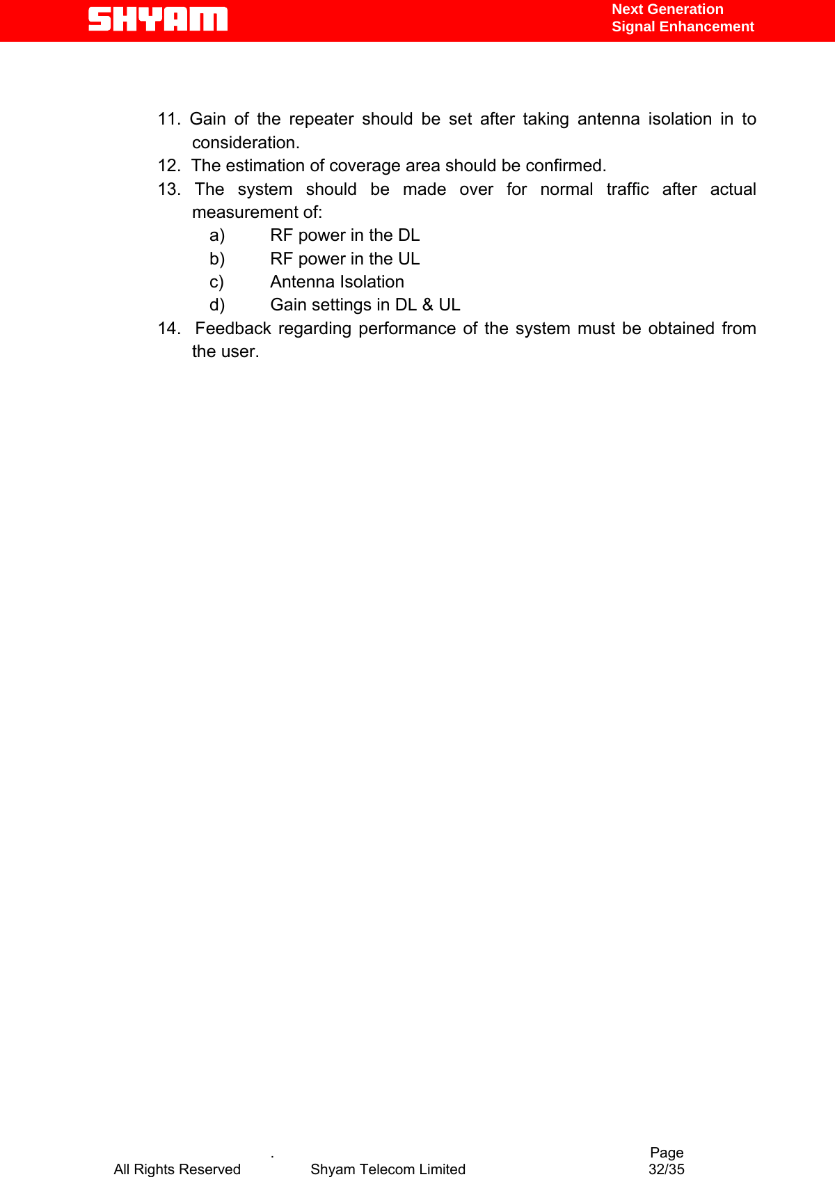   Next Generation  Signal Enhancement   11. Gain of the repeater should be set after taking antenna isolation in to consideration. 12.  The estimation of coverage area should be confirmed. 13. The system should be made over for normal traffic after actual measurement of: a)  RF power in the DL b)  RF power in the UL c) Antenna Isolation d)  Gain settings in DL &amp; UL 14.  Feedback regarding performance of the system must be obtained from the user.                                        .                                          Page All Rights Reserved            Shyam Telecom Limited               32/35   