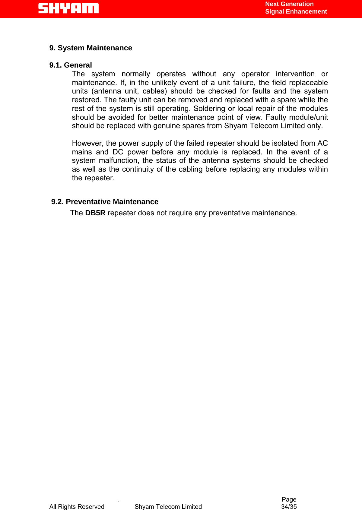   Next Generation  Signal Enhancement   9. System Maintenance   9.1. General       The system normally operates without any operator intervention or maintenance. If, in the unlikely event of a unit failure, the field replaceable units (antenna unit, cables) should be checked for faults and the system restored. The faulty unit can be removed and replaced with a spare while the rest of the system is still operating. Soldering or local repair of the modules should be avoided for better maintenance point of view. Faulty module/unit should be replaced with genuine spares from Shyam Telecom Limited only.  However, the power supply of the failed repeater should be isolated from AC mains and DC power before any module is replaced. In the event of a system malfunction, the status of the antenna systems should be checked as well as the continuity of the cabling before replacing any modules within the repeater.    9.2. Preventative Maintenance            The DB5R repeater does not require any preventative maintenance.                                                                                                                                                                    .                                          Page All Rights Reserved            Shyam Telecom Limited               34/35   