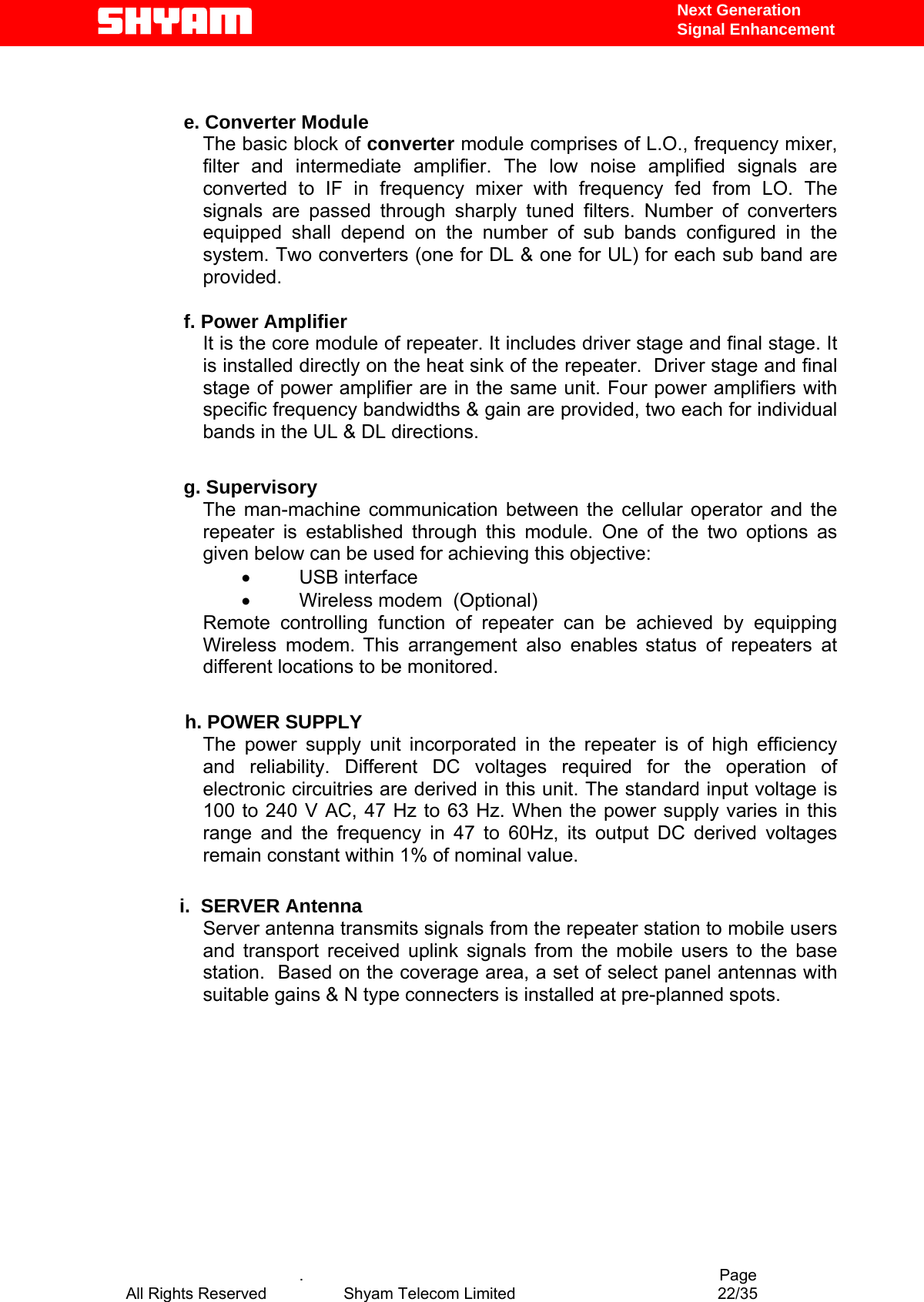   Next Generation  Signal Enhancement   e. Converter Module The basic block of converter module comprises of L.O., frequency mixer, filter and intermediate amplifier. The low noise amplified signals are converted to IF in frequency mixer with frequency fed from LO. The signals are passed through sharply tuned filters. Number of converters equipped shall depend on the number of sub bands configured in the system. Two converters (one for DL &amp; one for UL) for each sub band are provided.  f. Power Amplifier It is the core module of repeater. It includes driver stage and final stage. It is installed directly on the heat sink of the repeater.  Driver stage and final stage of power amplifier are in the same unit. Four power amplifiers with specific frequency bandwidths &amp; gain are provided, two each for individual bands in the UL &amp; DL directions.  g. Supervisory The man-machine communication between the cellular operator and the repeater is established through this module. One of the two options as given below can be used for achieving this objective:  •  USB interface   •  Wireless modem  (Optional) Remote controlling function of repeater can be achieved by equipping Wireless modem. This arrangement also enables status of repeaters at different locations to be monitored.              h. POWER SUPPLY The power supply unit incorporated in the repeater is of high efficiency and reliability. Different DC voltages required for the operation of electronic circuitries are derived in this unit. The standard input voltage is 100 to 240 V AC, 47 Hz to 63 Hz. When the power supply varies in this range and the frequency in 47 to 60Hz, its output DC derived voltages remain constant within 1% of nominal value.             i.  SERVER Antenna Server antenna transmits signals from the repeater station to mobile users and transport received uplink signals from the mobile users to the base station.  Based on the coverage area, a set of select panel antennas with suitable gains &amp; N type connecters is installed at pre-planned spots.               .                                          Page All Rights Reserved            Shyam Telecom Limited               22/35   