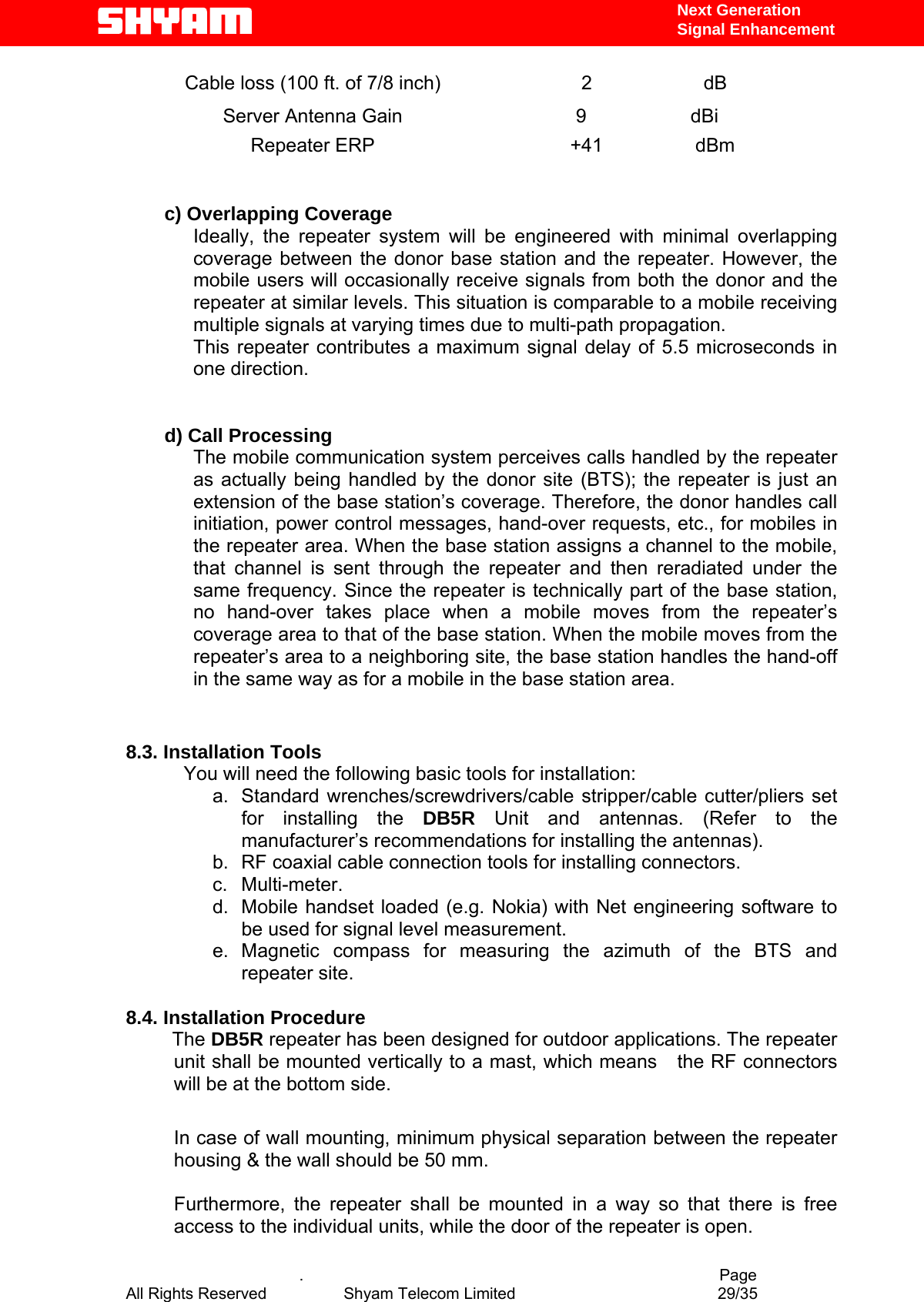   Next Generation  Signal Enhancement Cable loss (100 ft. of 7/8 inch)  2  dB Server Antenna Gain  9 dBi Repeater ERP  +41  dBm   c) Overlapping Coverage  Ideally, the repeater system will be engineered with minimal overlapping coverage between the donor base station and the repeater. However, the mobile users will occasionally receive signals from both the donor and the repeater at similar levels. This situation is comparable to a mobile receiving multiple signals at varying times due to multi-path propagation. This repeater contributes a maximum signal delay of 5.5 microseconds in one direction.   d) Call Processing  The mobile communication system perceives calls handled by the repeater as actually being handled by the donor site (BTS); the repeater is just an extension of the base station’s coverage. Therefore, the donor handles call initiation, power control messages, hand-over requests, etc., for mobiles in the repeater area. When the base station assigns a channel to the mobile, that channel is sent through the repeater and then reradiated under the same frequency. Since the repeater is technically part of the base station, no hand-over takes place when a mobile moves from the repeater’s coverage area to that of the base station. When the mobile moves from the repeater’s area to a neighboring site, the base station handles the hand-off in the same way as for a mobile in the base station area.          8.3. Installation Tools You will need the following basic tools for installation: a. Standard wrenches/screwdrivers/cable stripper/cable cutter/pliers set for installing the DB5R Unit and antennas. (Refer to the manufacturer’s recommendations for installing the antennas).  b.  RF coaxial cable connection tools for installing connectors. c. Multi-meter. d.  Mobile handset loaded (e.g. Nokia) with Net engineering software to be used for signal level measurement.   e. Magnetic compass for measuring the azimuth of the BTS and repeater site.  8.4. Installation Procedure              The DB5R repeater has been designed for outdoor applications. The repeater unit shall be mounted vertically to a mast, which means   the RF connectors will be at the bottom side.  In case of wall mounting, minimum physical separation between the repeater housing &amp; the wall should be 50 mm.   Furthermore, the repeater shall be mounted in a way so that there is free access to the individual units, while the door of the repeater is open.       .                                          Page All Rights Reserved            Shyam Telecom Limited               29/35   