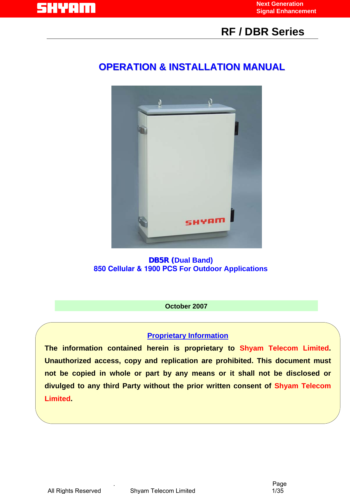   Next Generation  Signal Enhancement                                                      RF / DBR Series                                                                   OOPPEERRAATTIIOONN  &amp;&amp;  IINNSSTTAALLLLAATTIIOONN  MMAANNUUAALL        .                                          Page               DDBB55RR  ((Dual Band)850 Cellular &amp; 1900 PCS For Outdoor Applications      October 2007            Proprietary Information The information contained herein is proprietary to Shyam Telecom Limited.Unauthorized access, copy and replication are prohibited. This document mustnot be copied in whole or part by any means or it shall not be disclosed ordivulged to any third Party without the prior written consent of Shyam TelecomLimited. All Rights Reserved            Shyam Telecom Limited               1/35   