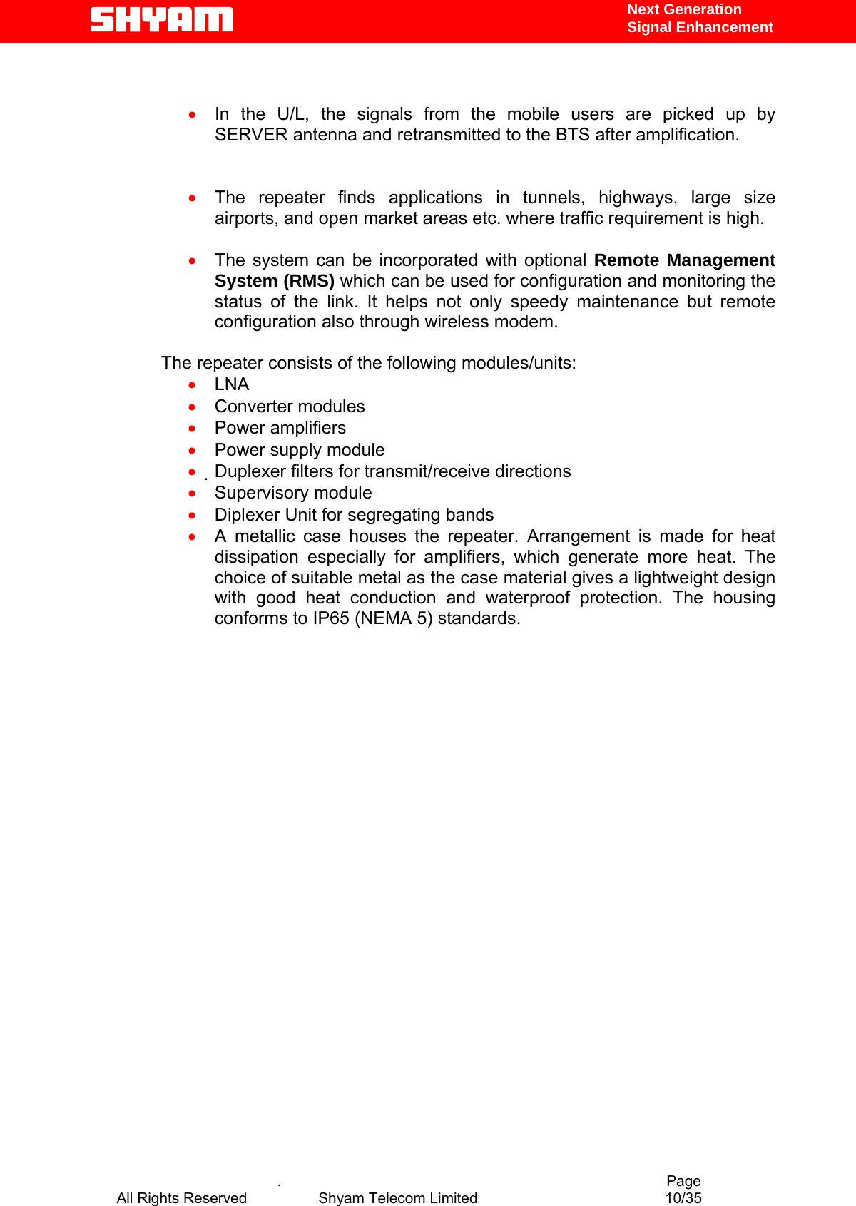   Next Generation  Signal Enhancement   •  In the U/L, the signals from the mobile users are picked up by SERVER antenna and retransmitted to the BTS after amplification.   •  The repeater finds applications in tunnels, highways, large size airports, and open market areas etc. where traffic requirement is high.  •  The system can be incorporated with optional Remote Management System (RMS) which can be used for configuration and monitoring the status of the link. It helps not only speedy maintenance but remote configuration also through wireless modem.   The repeater consists of the following modules/units:  •  LNA  •  Converter modules  •  Power amplifiers  •  Power supply module  •  Duplexer filters for transmit/receive directions  •  Supervisory module  •  Diplexer Unit for segregating bands •  A metallic case houses the repeater. Arrangement is made for heat dissipation especially for amplifiers, which generate more heat. The choice of suitable metal as the case material gives a lightweight design with good heat conduction and waterproof protection. The housing conforms to IP65 (NEMA 5) standards.                              .                                          Page All Rights Reserved            Shyam Telecom Limited               10/35   