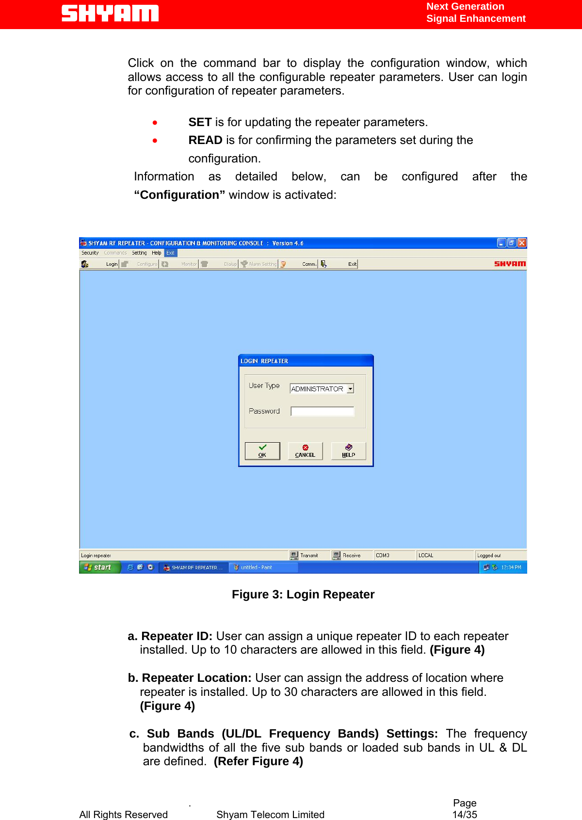  Next Generation  Signal Enhancement  Click on the command bar to display the configuration window, which allows access to all the configurable repeater parameters. User can login for configuration of repeater parameters.  •  SET is for updating the repeater parameters.   •  READ is for confirming the parameters set during the configuration. Information as detailed below, can be configured after the “Configuration” window is activated:     Figure 3: Login Repeater   a. Repeater ID: User can assign a unique repeater ID to each repeater installed. Up to 10 characters are allowed in this field. (Figure 4)  b. Repeater Location: User can assign the address of location where repeater is installed. Up to 30 characters are allowed in this field. (Figure 4)  c. Sub Bands (UL/DL Frequency Bands) Settings: The frequency bandwidths of all the five sub bands or loaded sub bands in UL &amp; DL are defined.  (Refer Figure 4)    .                                          Page  All Rights Reserved            Shyam Telecom Limited               14/35   