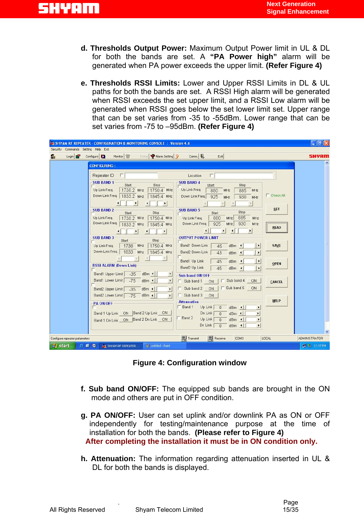  Next Generation  Signal Enhancement   d. Thresholds Output Power: Maximum Output Power limit in UL &amp; DL for both the bands are set. A “PA Power high” alarm will be generated when PA power exceeds the upper limit. (Refer Figure 4)  e. Thresholds RSSI Limits: Lower and Upper RSSI Limits in DL &amp; UL paths for both the bands are set.  A RSSI High alarm will be generated when RSSI exceeds the set upper limit, and a RSSI Low alarm will be generated when RSSI goes below the set lower limit set. Upper range that can be set varies from -35 to -55dBm. Lower range that can be set varies from -75 to –95dBm. (Refer Figure 4)    Figure 4: Configuration window   f. Sub band ON/OFF: The equipped sub bands are brought in the ON mode and others are put in OFF condition.  g. PA ON/OFF: User can set uplink and/or downlink PA as ON or OFF independently for testing/maintenance purpose at the time of installation for both the bands.  (Please refer to Figure 4)                  After completing the installation it must be in ON condition only.  h. Attenuation: The information regarding attenuation inserted in UL &amp; DL for both the bands is displayed.     .                                          Page All Rights Reserved            Shyam Telecom Limited               15/35   