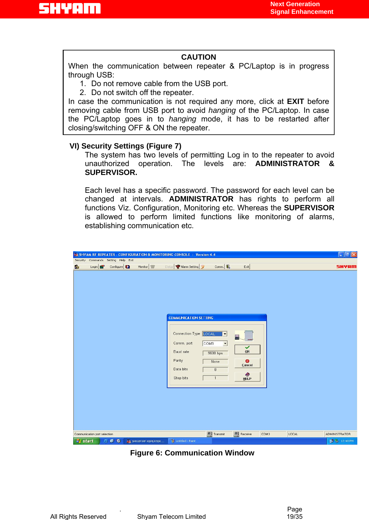   Next Generation  Signal Enhancement      .                                          Page           CAUTION When the communication between repeater &amp; PC/Laptop is in progress through USB:  1.  Do not remove cable from the USB port.  2.  Do not switch off the repeater. In case the communication is not required any more, click at EXIT before removing cable from USB port to avoid hanging of the PC/Laptop. In case the PC/Laptop goes in to hanging mode, it has to be restarted after closing/switching OFF &amp; ON the repeater. VI) Security Settings (Figure 7) The system has two levels of permitting Log in to the repeater to avoid unauthorized operation. The levels are: ADMINISTRATOR &amp; SUPERVISOR.  Each level has a specific password. The password for each level can be changed at intervals. ADMINISTRATOR  has rights to perform all functions Viz. Configuration, Monitoring etc. Whereas the SUPERVISOR is allowed to perform limited functions like monitoring of alarms, establishing communication etc.    Figure 6: Communication Window      All Rights Reserved            Shyam Telecom Limited               19/35   