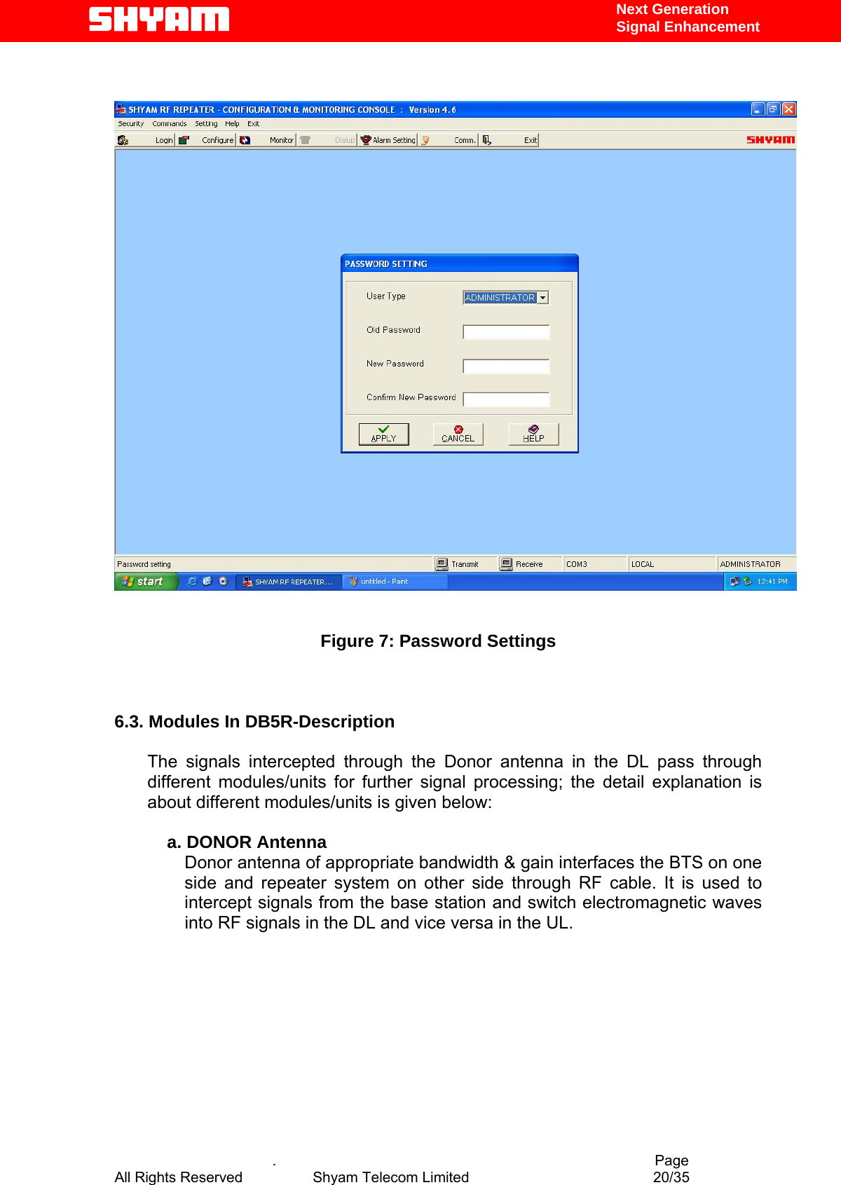   Next Generation  Signal Enhancement      Figure 7: Password Settings    6.3. Modules In DB5R-Description  The signals intercepted through the Donor antenna in the DL pass through different modules/units for further signal processing; the detail explanation is about different modules/units is given below:        a. DONOR Antenna       Donor antenna of appropriate bandwidth &amp; gain interfaces the BTS on one side and repeater system on other side through RF cable. It is used to intercept signals from the base station and switch electromagnetic waves into RF signals in the DL and vice versa in the UL.              .                                          Page All Rights Reserved            Shyam Telecom Limited               20/35   