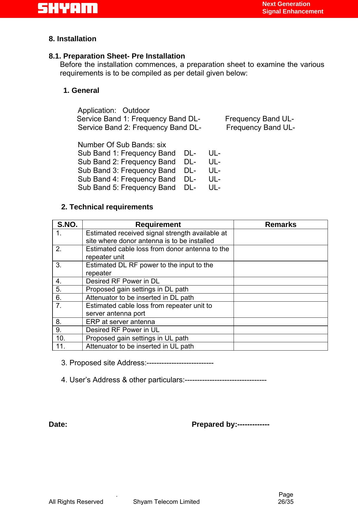   Next Generation  Signal Enhancement  8. Installation   8.1. Preparation Sheet- Pre Installation          Before the installation commences, a preparation sheet to examine the various requirements is to be compiled as per detail given below:           1. General               Application:   Outdoor Service Band 1: Frequency Band DL-            Frequency Band UL-               Service Band 2: Frequency Band DL-            Frequency Band UL-                                                             Number Of Sub Bands: six               Sub Band 1: Frequency Band    DL-      UL-               Sub Band 2: Frequency Band    DL-      UL-                Sub Band 3: Frequency Band    DL-      UL-               Sub Band 4: Frequency Band    DL-      UL-               Sub Band 5: Frequency Band    DL-      UL-                                2. Technical requirements      S.NO. Requirement  Remarks 1.  Estimated received signal strength available at site where donor antenna is to be installed  2.  Estimated cable loss from donor antenna to the repeater unit  3.  Estimated DL RF power to the input to the repeater  4.  Desired RF Power in DL   5.  Proposed gain settings in DL path   6.  Attenuator to be inserted in DL path   7.  Estimated cable loss from repeater unit to server antenna port  8.  ERP at server antenna   9.  Desired RF Power in UL   10.  Proposed gain settings in UL path   11.  Attenuator to be inserted in UL path          3. Proposed site Address:---------------------------        4. User’s Address &amp; other particulars:---------------------------------     Date:                                                            Prepared by:-------------          .                                          Page All Rights Reserved            Shyam Telecom Limited               26/35   