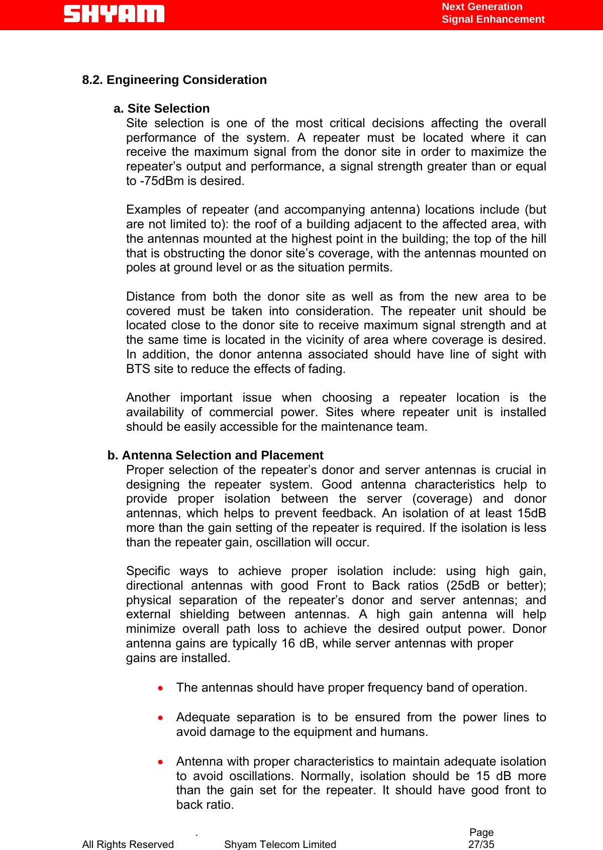   Next Generation  Signal Enhancement   8.2. Engineering Consideration  a. Site Selection Site selection is one of the most critical decisions affecting the overall performance of the system. A repeater must be located where it can receive the maximum signal from the donor site in order to maximize the repeater’s output and performance, a signal strength greater than or equal to -75dBm is desired.   Examples of repeater (and accompanying antenna) locations include (but are not limited to): the roof of a building adjacent to the affected area, with the antennas mounted at the highest point in the building; the top of the hill that is obstructing the donor site’s coverage, with the antennas mounted on poles at ground level or as the situation permits.  Distance from both the donor site as well as from the new area to be covered must be taken into consideration. The repeater unit should be located close to the donor site to receive maximum signal strength and at the same time is located in the vicinity of area where coverage is desired. In addition, the donor antenna associated should have line of sight with BTS site to reduce the effects of fading.   Another important issue when choosing a repeater location is the availability of commercial power. Sites where repeater unit is installed should be easily accessible for the maintenance team.          b. Antenna Selection and Placement Proper selection of the repeater’s donor and server antennas is crucial in designing the repeater system. Good antenna characteristics help to provide proper isolation between the server (coverage) and donor antennas, which helps to prevent feedback. An isolation of at least 15dB more than the gain setting of the repeater is required. If the isolation is less than the repeater gain, oscillation will occur.   Specific ways to achieve proper isolation include: using high gain, directional antennas with good Front to Back ratios (25dB or better); physical separation of the repeater’s donor and server antennas; and external shielding between antennas. A high gain antenna will help minimize overall path loss to achieve the desired output power. Donor antenna gains are typically 16 dB, while server antennas with proper gains are installed.   •  The antennas should have proper frequency band of operation.  •  Adequate separation is to be ensured from the power lines to avoid damage to the equipment and humans.    .                                          Page •  Antenna with proper characteristics to maintain adequate isolation to avoid oscillations. Normally, isolation should be 15 dB more than the gain set for the repeater. It should have good front to back ratio.   All Rights Reserved            Shyam Telecom Limited               27/35   