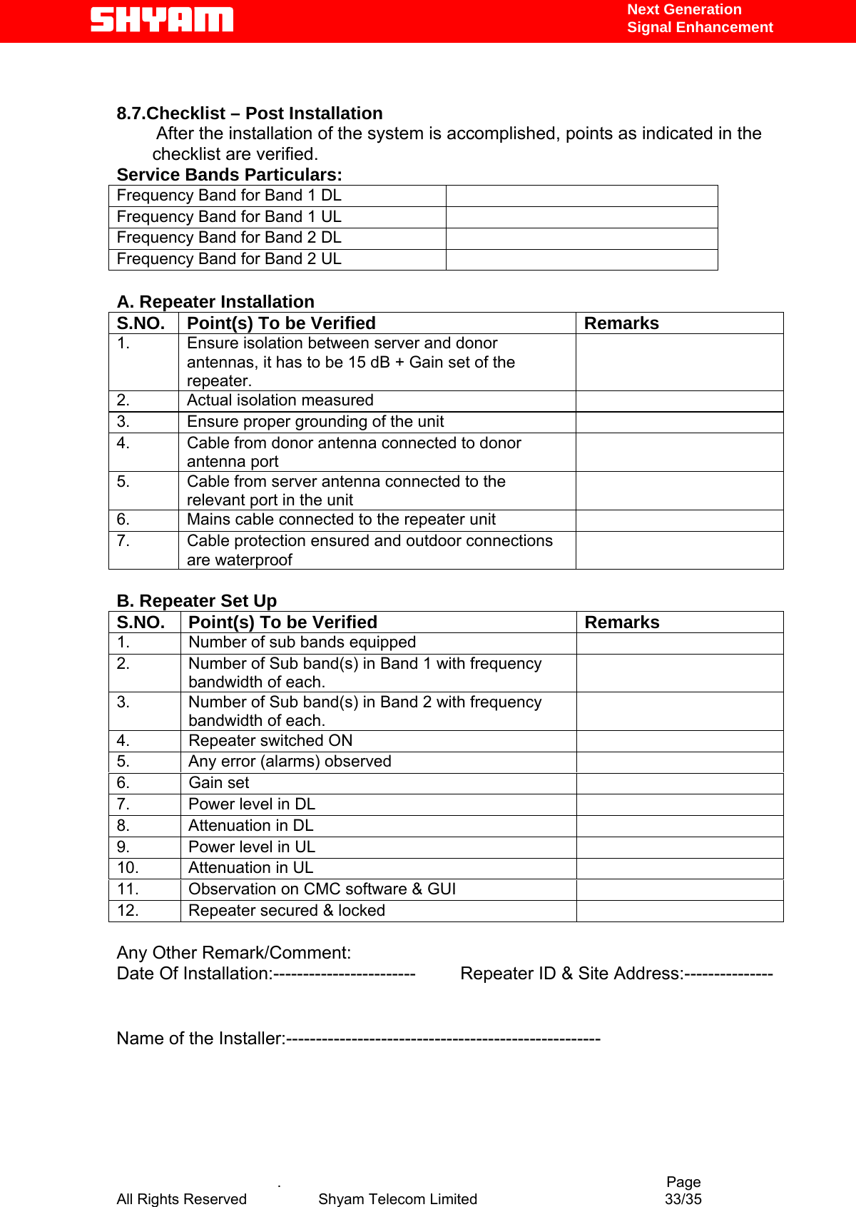   Next Generation  Signal Enhancement   8.7.Checklist – Post Installation         After the installation of the system is accomplished, points as indicated in the checklist are verified.  Service Bands Particulars:    Frequency Band for Band 1 DL   Frequency Band for Band 1 UL   Frequency Band for Band 2 DL   Frequency Band for Band 2 UL    A. Repeater Installation S.NO.  Point(s) To be Verified  Remarks 1.  Ensure isolation between server and donor antennas, it has to be 15 dB + Gain set of the repeater.    2.  Actual isolation measured   3.  Ensure proper grounding of the unit   4.  Cable from donor antenna connected to donor antenna port  5.  Cable from server antenna connected to the relevant port in the unit  6.  Mains cable connected to the repeater unit   7.  Cable protection ensured and outdoor connections are waterproof    B. Repeater Set Up S.NO.  Point(s) To be Verified  Remarks 1.  Number of sub bands equipped    2.  Number of Sub band(s) in Band 1 with frequency bandwidth of each.  3.  Number of Sub band(s) in Band 2 with frequency bandwidth of each.  4.  Repeater switched ON   5.  Any error (alarms) observed   6. Gain set   7.  Power level in DL    8.  Attenuation in DL   9.  Power level in UL    10.  Attenuation in UL   11.  Observation on CMC software &amp; GUI   12.  Repeater secured &amp; locked    Any Other Remark/Comment: Date Of Installation:------------------------         Repeater ID &amp; Site Address:---------------  Name of the Installer:-----------------------------------------------------          .                                          Page All Rights Reserved            Shyam Telecom Limited               33/35   