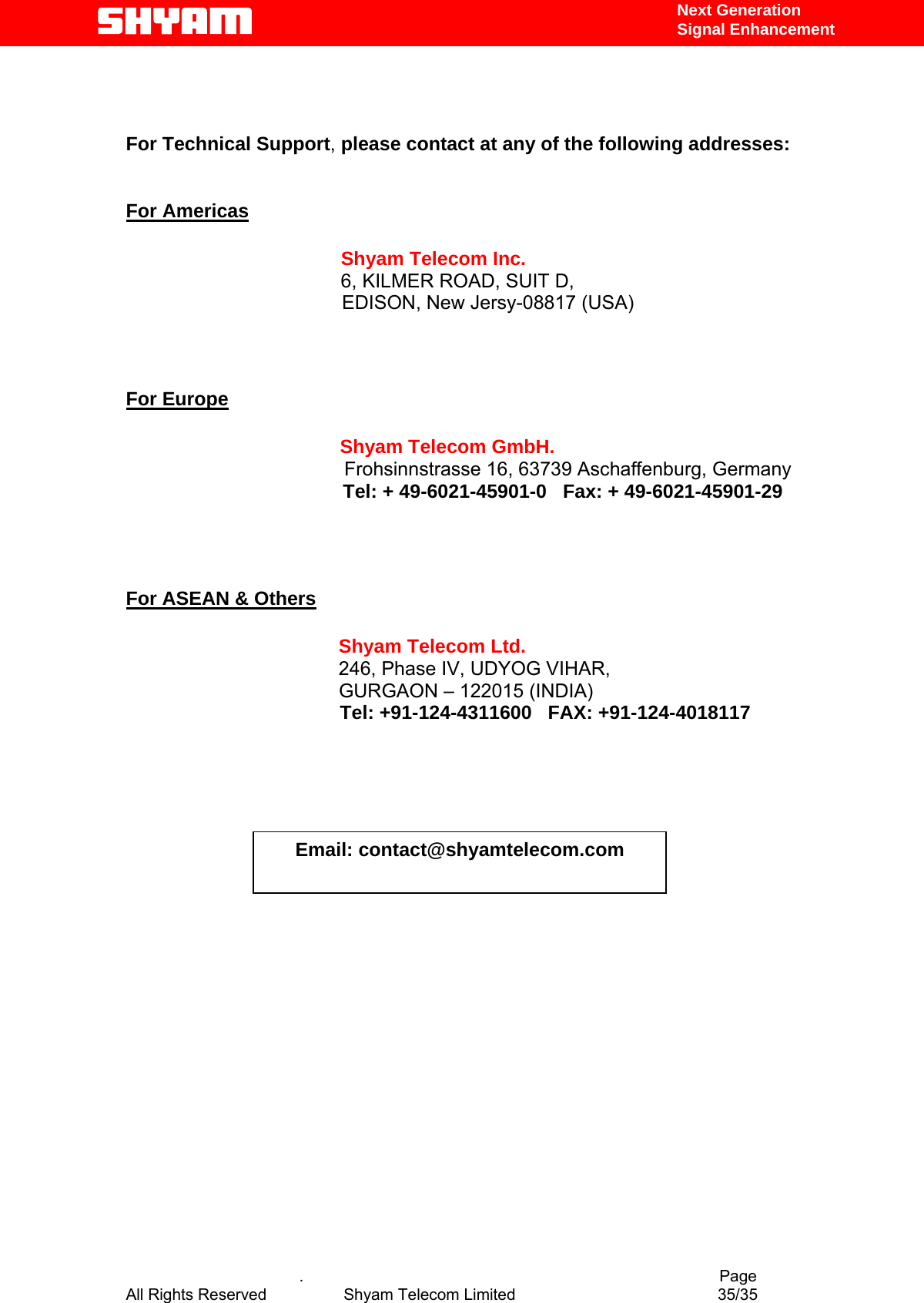   Next Generation  Signal Enhancement    For Technical Support, please contact at any of the following addresses:   For Americas                 Shyam Telecom Inc.                6, KILMER ROAD, SUIT D,                  EDISON, New Jersy-08817 (USA)                          For Europe                        Shyam Telecom GmbH.                      Frohsinnstrasse 16, 63739 Aschaffenburg, Germany                    Tel: + 49-6021-45901-0   Fax: + 49-6021-45901-29                                      For ASEAN &amp; Others             Shyam Telecom Ltd.            246, Phase IV, UDYOG VIHAR,                     GURGAON – 122015 (INDIA)                                         Tel: +91-124-4311600   FAX: +91-124-4018117                                               Email: contact@shyamtelecom.com            .                                          Page All Rights Reserved            Shyam Telecom Limited               35/35   