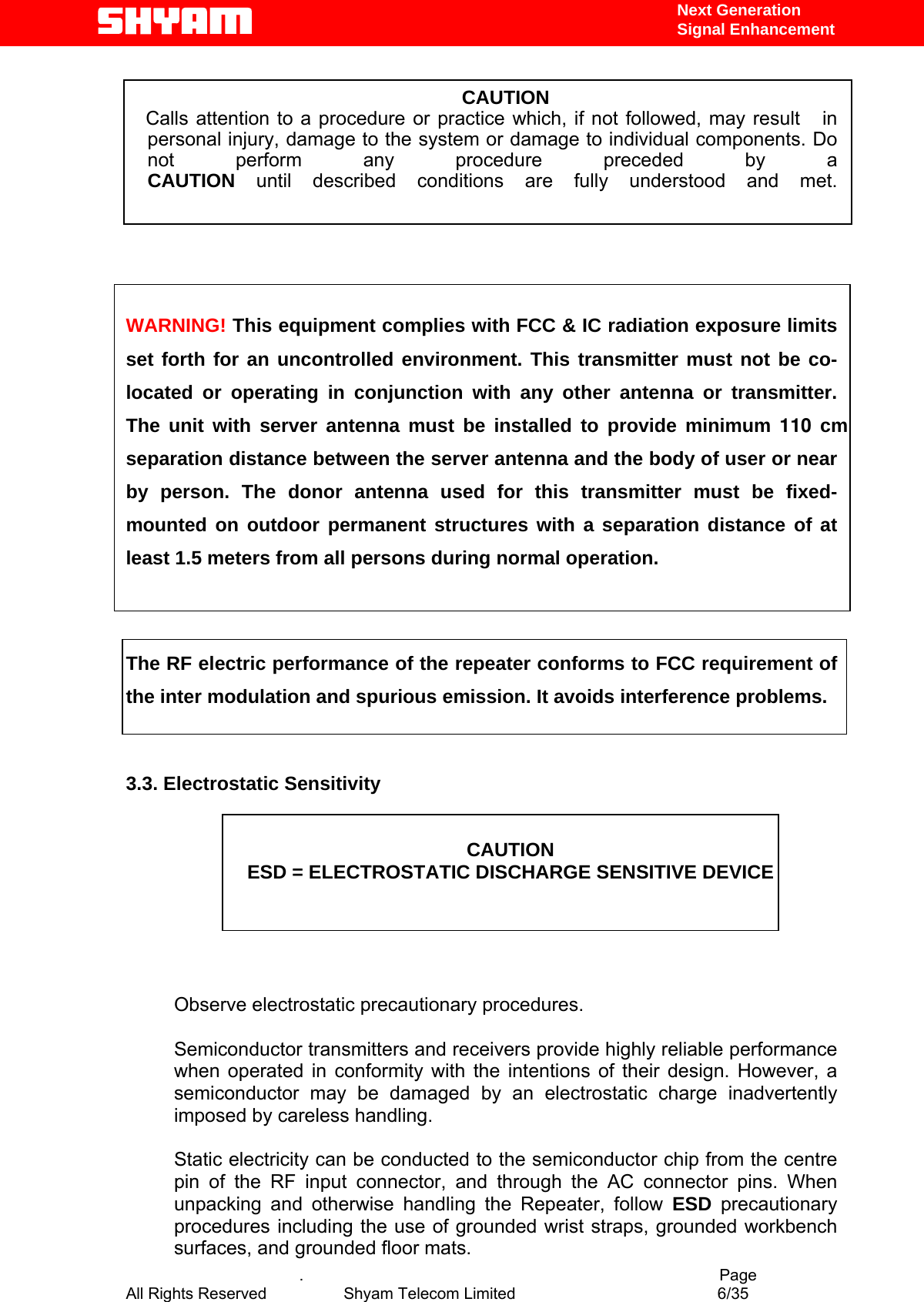   Next Generation  Signal Enhancement  CAUTION  Calls attention to a procedure or practice which, if not followed, may result   in personal injury, damage to the system or damage to individual components. Do not perform any procedure preceded by a CAUTION until described conditions are fully understood and met.      WARNING! This equipment complies with FCC &amp; IC radiation exposure limits set forth for an uncontrolled environment. This transmitter must not be co-located or operating in conjunction with any other antenna or transmitter. The unit with server antenna must be installed to provide minimum 110 cm separation distance between the server antenna and the body of user or near by person. The donor antenna used for this transmitter must be fixed-mounted on outdoor permanent structures with a separation distance of at least 1.5 meters from all persons during normal operation.   The RF electric performance of the repeater conforms to FCC requirement of the inter modulation and spurious emission. It avoids interference problems.   3.3. Electrostatic Sensitivity   CAUTION ESD = ELECTROSTATIC DISCHARGE SENSITIVE DEVICE      Observe electrostatic precautionary procedures.   Semiconductor transmitters and receivers provide highly reliable performance when operated in conformity with the intentions of their design. However, a semiconductor may be damaged by an electrostatic charge inadvertently imposed by careless handling.   Static electricity can be conducted to the semiconductor chip from the centre pin of the RF input connector, and through the AC connector pins. When unpacking and otherwise handling the Repeater, follow ESD precautionary procedures including the use of grounded wrist straps, grounded workbench surfaces, and grounded floor mats.    .                                          Page All Rights Reserved            Shyam Telecom Limited               6/35   