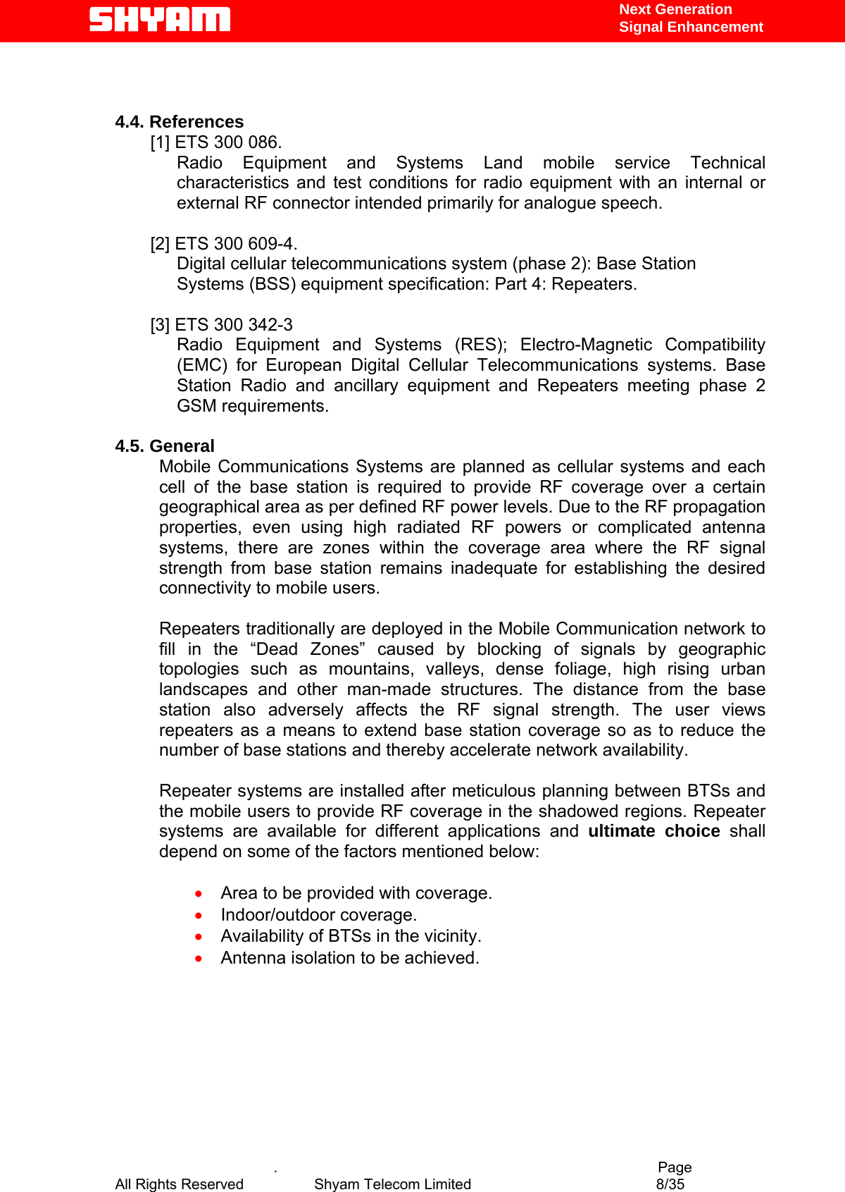   Next Generation  Signal Enhancement   4.4. References [1] ETS 300 086.  Radio Equipment and Systems Land mobile service Technical characteristics and test conditions for radio equipment with an internal or external RF connector intended primarily for analogue speech.   [2] ETS 300 609-4. Digital cellular telecommunications system (phase 2): Base Station  Systems (BSS) equipment specification: Part 4: Repeaters.  [3] ETS 300 342-3  Radio Equipment and Systems (RES); Electro-Magnetic Compatibility (EMC) for European Digital Cellular Telecommunications systems. Base Station Radio and ancillary equipment and Repeaters meeting phase 2 GSM requirements.   4.5. General Mobile Communications Systems are planned as cellular systems and each cell of the base station is required to provide RF coverage over a certain geographical area as per defined RF power levels. Due to the RF propagation properties, even using high radiated RF powers or complicated antenna systems, there are zones within the coverage area where the RF signal strength from base station remains inadequate for establishing the desired connectivity to mobile users.   Repeaters traditionally are deployed in the Mobile Communication network to fill in the “Dead Zones” caused by blocking of signals by geographic topologies such as mountains, valleys, dense foliage, high rising urban landscapes and other man-made structures. The distance from the base station also adversely affects the RF signal strength. The user views repeaters as a means to extend base station coverage so as to reduce the number of base stations and thereby accelerate network availability.   Repeater systems are installed after meticulous planning between BTSs and the mobile users to provide RF coverage in the shadowed regions. Repeater systems are available for different applications and ultimate choice shall depend on some of the factors mentioned below:  •  Area to be provided with coverage. •  Indoor/outdoor coverage. •  Availability of BTSs in the vicinity. •  Antenna isolation to be achieved.         .                                          Page All Rights Reserved            Shyam Telecom Limited               8/35   