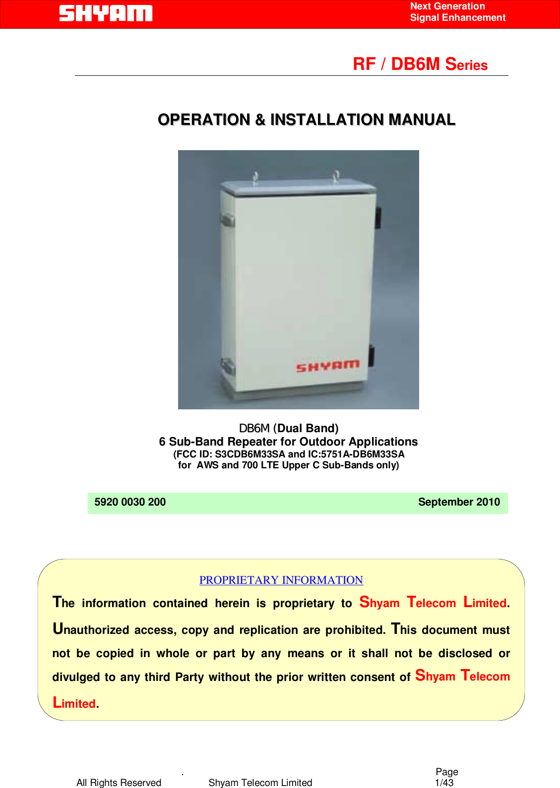    .                                          Page All Rights Reserved            Shyam Telecom Limited               1/43    Next Generation  Signal Enhancement                                                        RF / DB6M Series                                                                   OOPPEERRAATTIIOONN  &amp;&amp;  IINNSSTTAALLLLAATTIIOONN  MMAANNUUAALL                                    5920 0030 200                                                                                     September 2010  DDBB66MM ((Dual Band) 6 Sub-Band Repeater for Outdoor Applications (FCC ID: S3CDB6M33SA and IC:5751A-DB6M33SA for  AWS and 700 LTE Upper C Sub-Bands only) PROPRIETARY INFORMATION The information contained herein is proprietary to Shyam  Telecom  Limited. Unauthorized access, copy and replication are prohibited. This document must not be copied in whole or part by any means or it shall not be disclosed or divulged to any third Party without the prior written consent of Shyam Telecom Limited. 