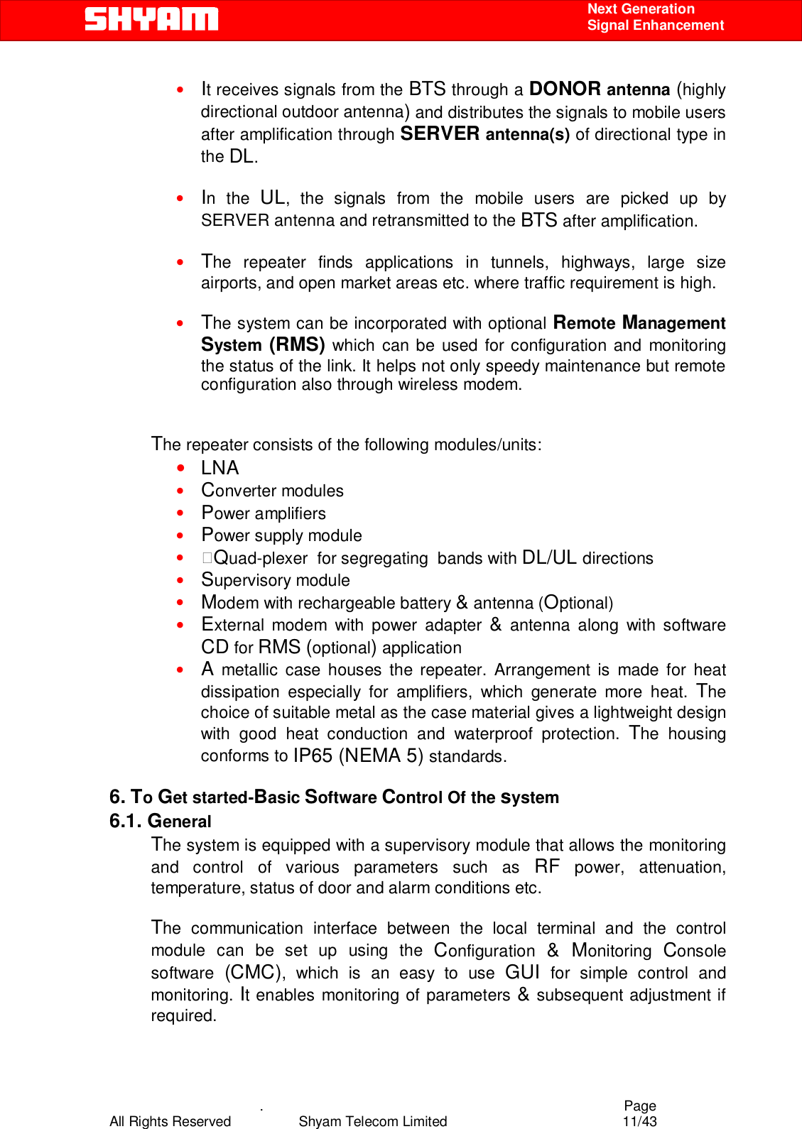    .                                          Page All Rights Reserved            Shyam Telecom Limited               11/43    Next Generation  Signal Enhancement • It receives signals from the BTS through a DONOR antenna (highly directional outdoor antenna) and distributes the signals to mobile users after amplification through SERVER antenna(s) of directional type in the DL.  • In the UL, the signals from the mobile users are picked up by SERVER antenna and retransmitted to the BTS after amplification.  • The repeater finds applications in tunnels, highways, large size airports, and open market areas etc. where traffic requirement is high.  • The system can be incorporated with optional Remote Management System  (RMS) which can be used for configuration and monitoring the status of the link. It helps not only speedy maintenance but remote configuration also through wireless modem.    The repeater consists of the following modules/units:  • LNA  • Converter modules  • Power amplifiers  • Power supply module  • Quad-plexer  for segregating  bands with DL/UL directions  • Supervisory module  • Modem with rechargeable battery &amp; antenna (Optional) • External modem with power adapter &amp; antenna along with software CD for RMS (optional) application • A metallic case houses the repeater. Arrangement is made for heat dissipation especially for amplifiers, which generate more heat. The choice of suitable metal as the case material gives a lightweight design with good heat conduction and waterproof protection. The housing conforms to IP65 (NEMA 5) standards.   6. To Get started-Basic Software Control Of the system 6.1. General The system is equipped with a supervisory module that allows the monitoring and control of various parameters such as RF power, attenuation, temperature, status of door and alarm conditions etc.   The communication interface between the local terminal and the control module can be set up using the Configuration  &amp; Monitoring  Console software  (CMC), which is an easy to use GUI  for simple control and monitoring. It enables monitoring of parameters &amp; subsequent adjustment if required.  