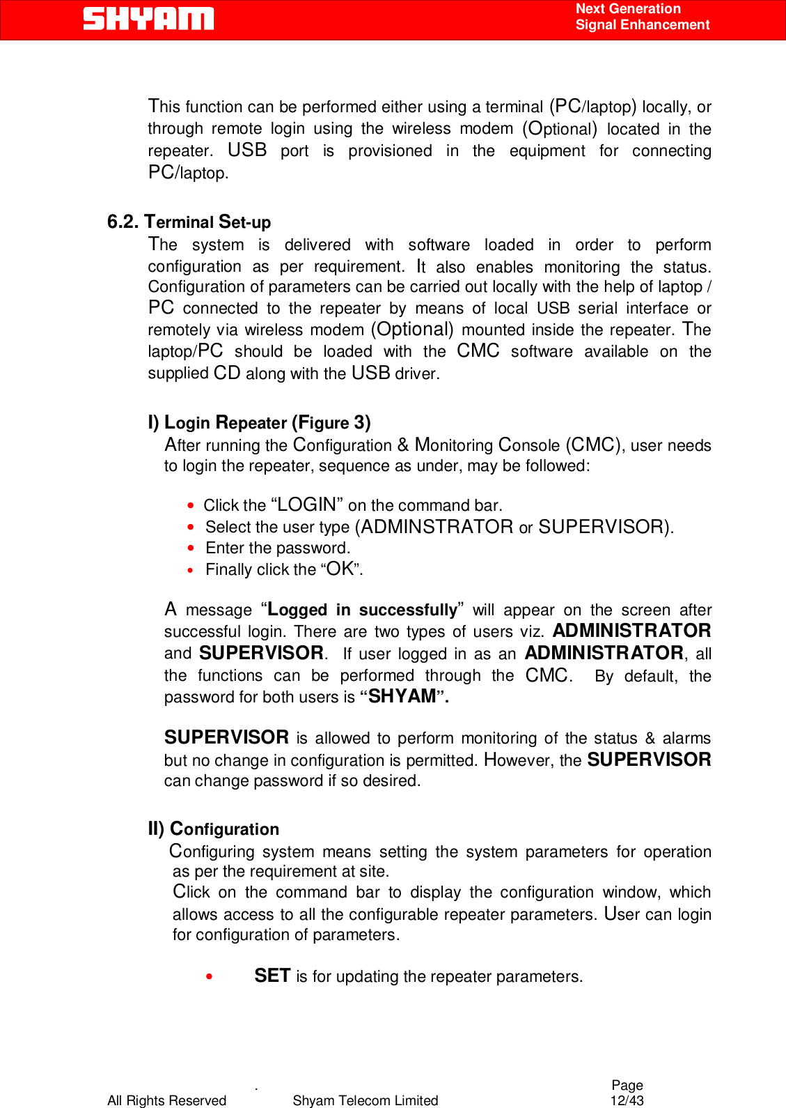    .                                          Page All Rights Reserved            Shyam Telecom Limited               12/43    Next Generation  Signal Enhancement  This function can be performed either using a terminal (PC/laptop) locally, or through remote login using the wireless modem (Optional)  located in the repeater.  USB port is provisioned in the equipment for connecting PC/laptop.  6.2. Terminal Set-up The system is delivered with software loaded in order to perform configuration as per requirement. It also enables monitoring the status. Configuration of parameters can be carried out locally with the help of laptop / PC connected to the repeater by means of local USB serial interface or remotely via wireless modem (Optional) mounted inside the repeater. The laptop/PC should be loaded with the CMC software available on the supplied CD along with the USB driver.  I) Login Repeater (Figure 3) After running the Configuration &amp; Monitoring Console (CMC), user needs to login the repeater, sequence as under, may be followed:   •  Click the “LOGIN” on the command bar. • Select the user type (ADMINSTRATOR or SUPERVISOR).  • Enter the password. • Finally click the “OK”.  A message “Logged in successfully” will appear on the screen after successful login. There are two types of users viz. ADMINISTRATOR and  SUPERVISOR.  If user logged in as an ADMINISTRATOR, all the functions can be performed through the CMC.  By default, the password for both users is “SHYAM”.   SUPERVISOR is allowed to perform monitoring of the status &amp; alarms but no change in configuration is permitted. However, the SUPERVISOR can change password if so desired.  II) Configuration  Configuring system means setting the system parameters for operation   as per the requirement at site.  Click on the command bar to display the configuration window, which allows access to all the configurable repeater parameters. User can login for configuration of parameters.  • SET is for updating the repeater parameters.   