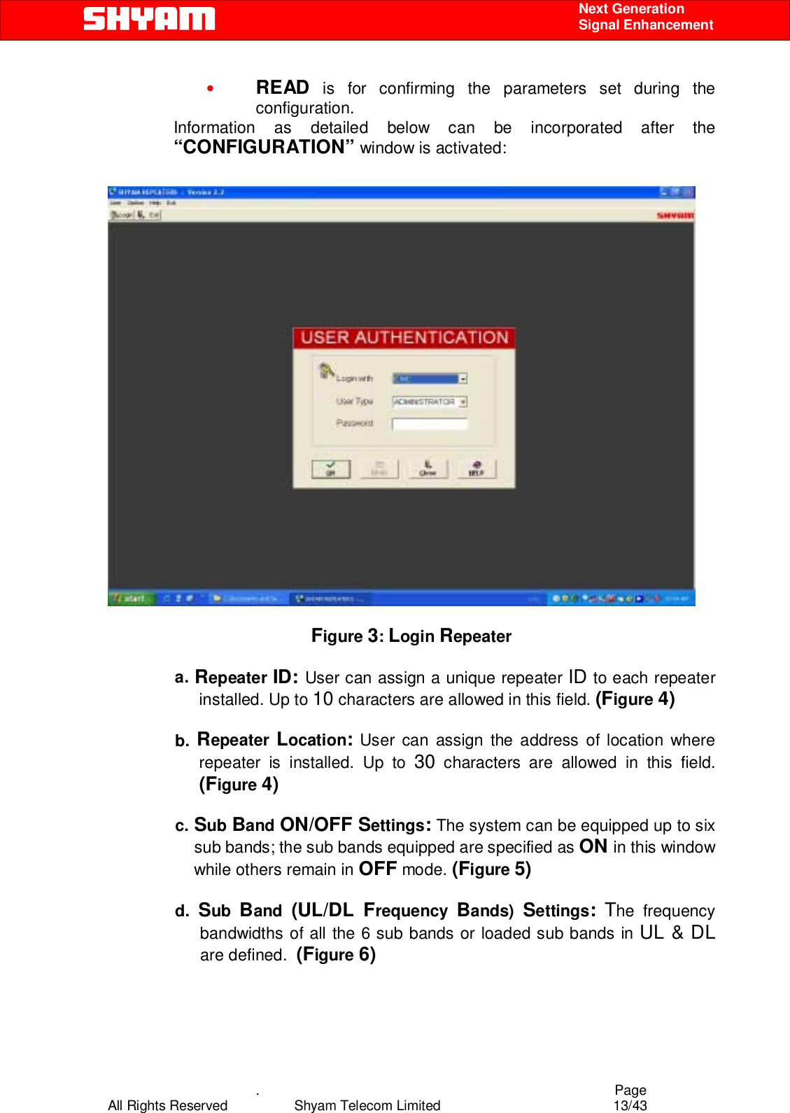    .                                          Page All Rights Reserved            Shyam Telecom Limited               13/43    Next Generation  Signal Enhancement • READ is for confirming the parameters set during the configuration. Information as detailed below can be incorporated after the “CONFIGURATION” window is activated:    Figure 3: Login Repeater  a. Repeater ID: User can assign a unique repeater ID to each repeater installed. Up to 10 characters are allowed in this field. (Figure 4)  b. Repeater  Location: User can assign the address of location where repeater is installed. Up to 30 characters are allowed in this field. (Figure 4)  c. Sub Band ON/OFF Settings: The system can be equipped up to six sub bands; the sub bands equipped are specified as ON in this window while others remain in OFF mode. (Figure 5)  d.  Sub  Band  (UL/DL Frequency  Bands)  Settings: The frequency bandwidths of all the 6 sub bands or loaded sub bands in UL &amp; DL are defined.  (Figure 6)  