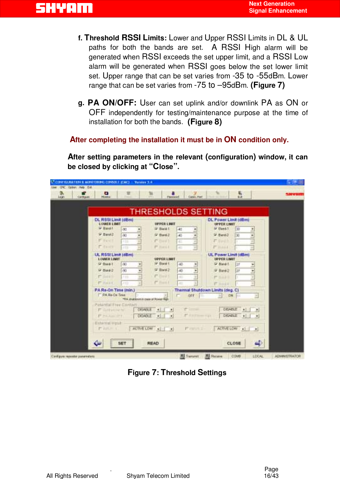    .                                          Page All Rights Reserved            Shyam Telecom Limited               16/43    Next Generation  Signal Enhancement f. Threshold RSSI Limits: Lower and Upper RSSI Limits in DL &amp; UL paths for both the bands are set.  A RSSI High alarm will be generated when RSSI exceeds the set upper limit, and a RSSI Low alarm will be generated when RSSI goes below the set lower limit set. Upper range that can be set varies from -35 to -55dBm. Lower range that can be set varies from -75 to –95dBm. (Figure 7)  g. PA ON/OFF: User can set uplink and/or downlink PA as ON or OFF independently for testing/maintenance purpose at the time of installation for both the bands.  (Figure 8)                   After completing the installation it must be in ON condition only.  After setting parameters in the relevant (configuration) window, it can be closed by clicking at “Close”.     Figure 7: Threshold Settings   