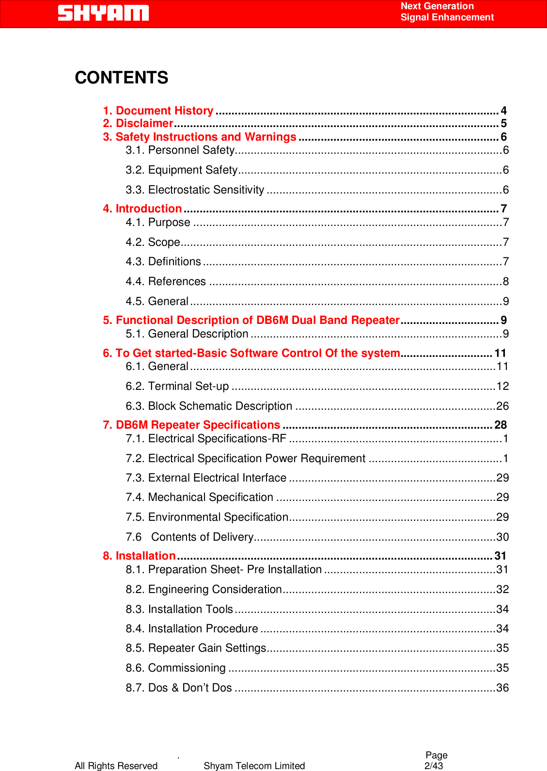    .                                          Page All Rights Reserved            Shyam Telecom Limited               2/43    Next Generation  Signal Enhancement  CONTENTS  1. Document History.........................................................................................4 2. Disclaimer......................................................................................................5 3. Safety Instructions and Warnings...............................................................6 3.1. Personnel Safety....................................................................................6 3.2. Equipment Safety...................................................................................6 3.3. Electrostatic Sensitivity ..........................................................................6 4. Introduction................................................................................................... 7 4.1. Purpose .................................................................................................7 4.2. Scope.....................................................................................................7 4.3. Definitions..............................................................................................7 4.4. References ............................................................................................8 4.5. General..................................................................................................9 5. Functional Description of DB6M Dual Band Repeater...............................9 5.1. General Description ...............................................................................9 6. To Get started-Basic Software Control Of the system.............................11 6.1. General................................................................................................11 6.2. Terminal Set-up ...................................................................................12 6.3. Block Schematic Description ...............................................................26 7. DB6M Repeater Specifications ..................................................................28 7.1. Electrical Specifications-RF ...................................................................1 7.2. Electrical Specification Power Requirement ..........................................1 7.3. External Electrical Interface .................................................................29 7.4. Mechanical Specification .....................................................................29 7.5. Environmental Specification.................................................................29 7.6   Contents of Delivery............................................................................30 8. Installation...................................................................................................31 8.1. Preparation Sheet- Pre Installation ......................................................31 8.2. Engineering Consideration...................................................................32 8.3. Installation Tools..................................................................................34 8.4. Installation Procedure..........................................................................34 8.5. Repeater Gain Settings........................................................................35 8.6. Commissioning ....................................................................................35 8.7. Dos &amp; Don’t Dos ..................................................................................36 