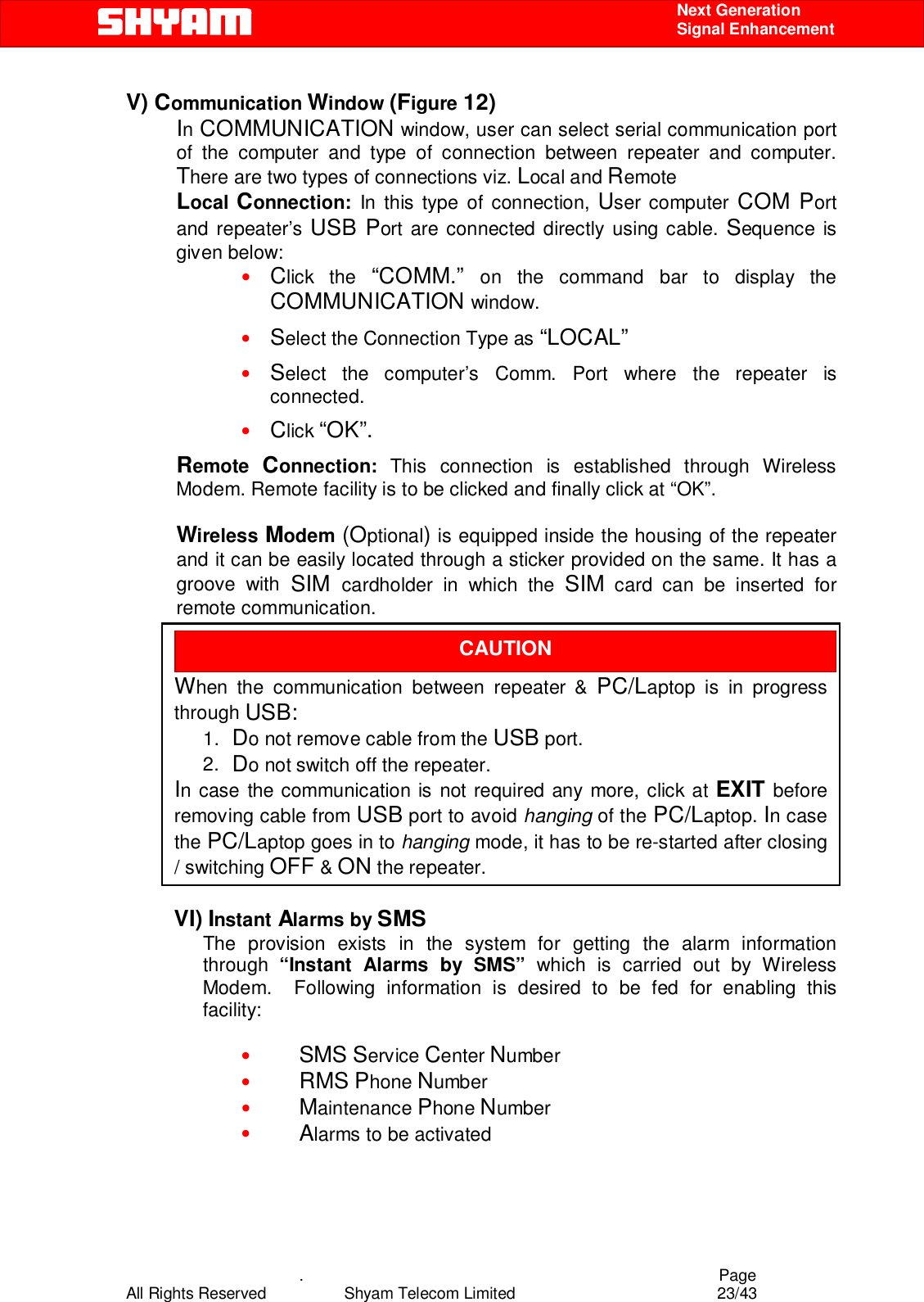    .                                          Page All Rights Reserved            Shyam Telecom Limited               23/43    Next Generation  Signal Enhancement V) Communication Window (Figure 12) In COMMUNICATION window, user can select serial communication port of the computer and type of connection between repeater and computer.  There are two types of connections viz. Local and Remote  Local Connection: In this type of connection, User computer COM Port and repeater’s USB Port are connected directly using cable. Sequence is given below:  • Click the “COMM.”  on the command bar to display the COMMUNICATION window. • Select the Connection Type as “LOCAL” • Select the computer’s Comm. Port where the repeater is connected. • Click “OK”. Remote  Connection:  This connection is established through Wireless Modem. Remote facility is to be clicked and finally click at “OK”.  Wireless Modem (Optional) is equipped inside the housing of the repeater and it can be easily located through a sticker provided on the same. It has a groove with SIM cardholder in which the SIM card can be inserted for remote communication.              VI) Instant Alarms by SMS  The provision exists in the system for getting the alarm information through  “Instant Alarms by SMS” which is carried out by Wireless Modem.  Following information is desired to be fed for enabling this facility:  • SMS Service Center Number • RMS Phone Number • Maintenance Phone Number • Alarms to be activated     CAUTION  When the communication between repeater &amp; PC/Laptop is in progress through USB:  1.  Do not remove cable from the USB port.  2.  Do not switch off the repeater. In case the communication is not required any more, click at EXIT before removing cable from USB port to avoid hanging of the PC/Laptop. In case the PC/Laptop goes in to hanging mode, it has to be re-started after closing / switching OFF &amp; ON the repeater.  