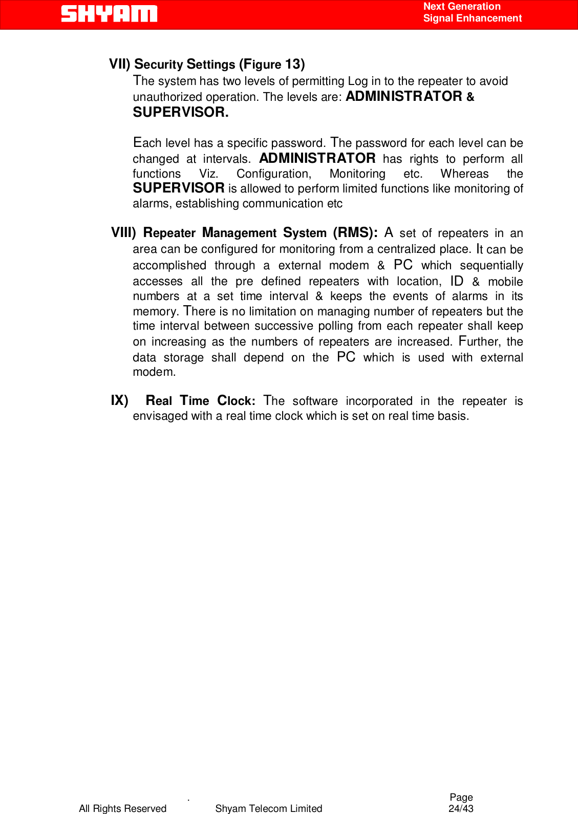    .                                          Page All Rights Reserved            Shyam Telecom Limited               24/43    Next Generation  Signal Enhancement VII) Security Settings (Figure 13) The system has two levels of permitting Log in to the repeater to avoid unauthorized operation. The levels are: ADMINISTRATOR &amp; SUPERVISOR.  Each level has a specific password. The password for each level can be changed at intervals. ADMINISTRATOR has rights to perform all functions Viz. Configuration, Monitoring etc. Whereas the SUPERVISOR is allowed to perform limited functions like monitoring of alarms, establishing communication etc   VIII) Repeater  Management  System  (RMS): A set of repeaters in an area can be configured for monitoring from a centralized place. It can be accomplished through a external modem &amp; PC which sequentially accesses all the pre defined repeaters with location, ID &amp; mobile numbers at a set time interval &amp; keeps the events of alarms in its memory. There is no limitation on managing number of repeaters but the time interval between successive polling from each repeater shall keep on increasing as the numbers of repeaters are increased. Further, the data storage shall depend on the PC which is used with external modem.   IX)  Real  Time  Clock:  The software incorporated in the repeater is envisaged with a real time clock which is set on real time basis.  