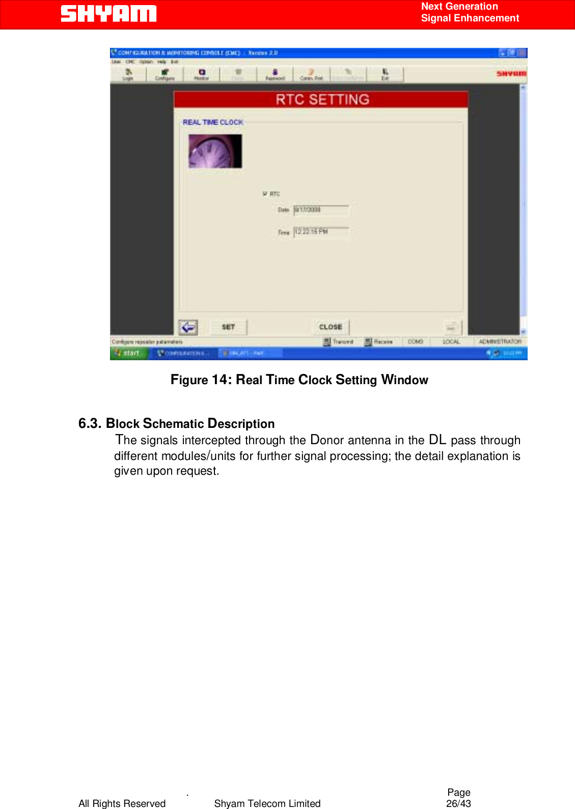    .                                          Page All Rights Reserved            Shyam Telecom Limited               26/43    Next Generation  Signal Enhancement                         Figure 14: Real Time Clock Setting Window   6.3. Block Schematic Description            The signals intercepted through the Donor antenna in the DL pass through different modules/units for further signal processing; the detail explanation is given upon request.                    