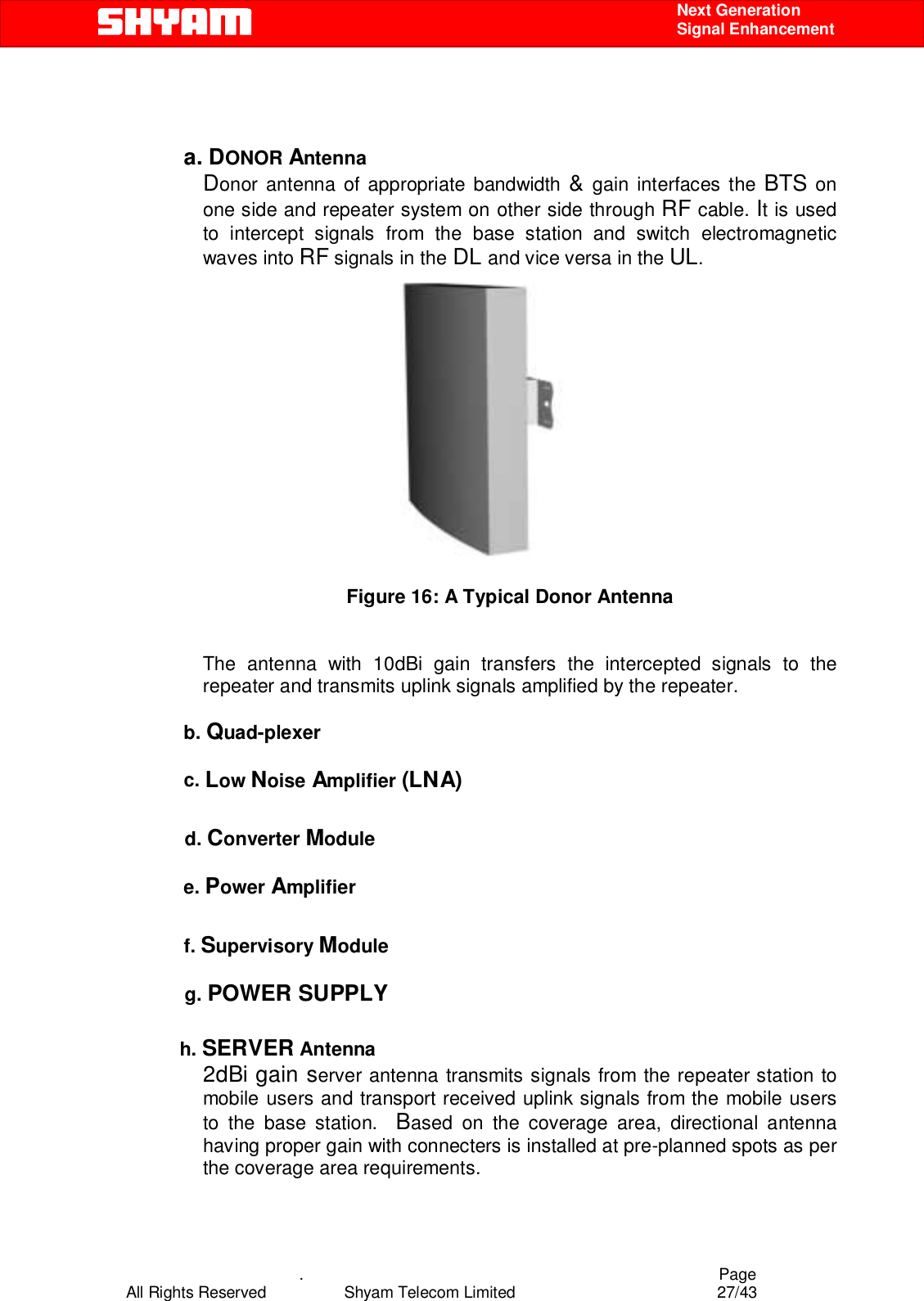    .                                          Page All Rights Reserved            Shyam Telecom Limited               27/43    Next Generation  Signal Enhancement    a. DONOR Antenna       Donor antenna of appropriate bandwidth &amp; gain interfaces the BTS on one side and repeater system on other side through RF cable. It is used to intercept signals from the base station and switch electromagnetic waves into RF signals in the DL and vice versa in the UL.   Figure 16: A Typical Donor Antenna  The antenna with 10dBi gain transfers the intercepted signals to the repeater and transmits uplink signals amplified by the repeater.    b. Quad-plexer  c. Low Noise Amplifier (LNA)             d. Converter Module  e. Power Amplifier  f. Supervisory Module              g. POWER SUPPLY            h. SERVER Antenna 2dBi gain server antenna transmits signals from the repeater station to mobile users and transport received uplink signals from the mobile users to the base station.  Based on the coverage area, directional antenna having proper gain with connecters is installed at pre-planned spots as per the coverage area requirements.   