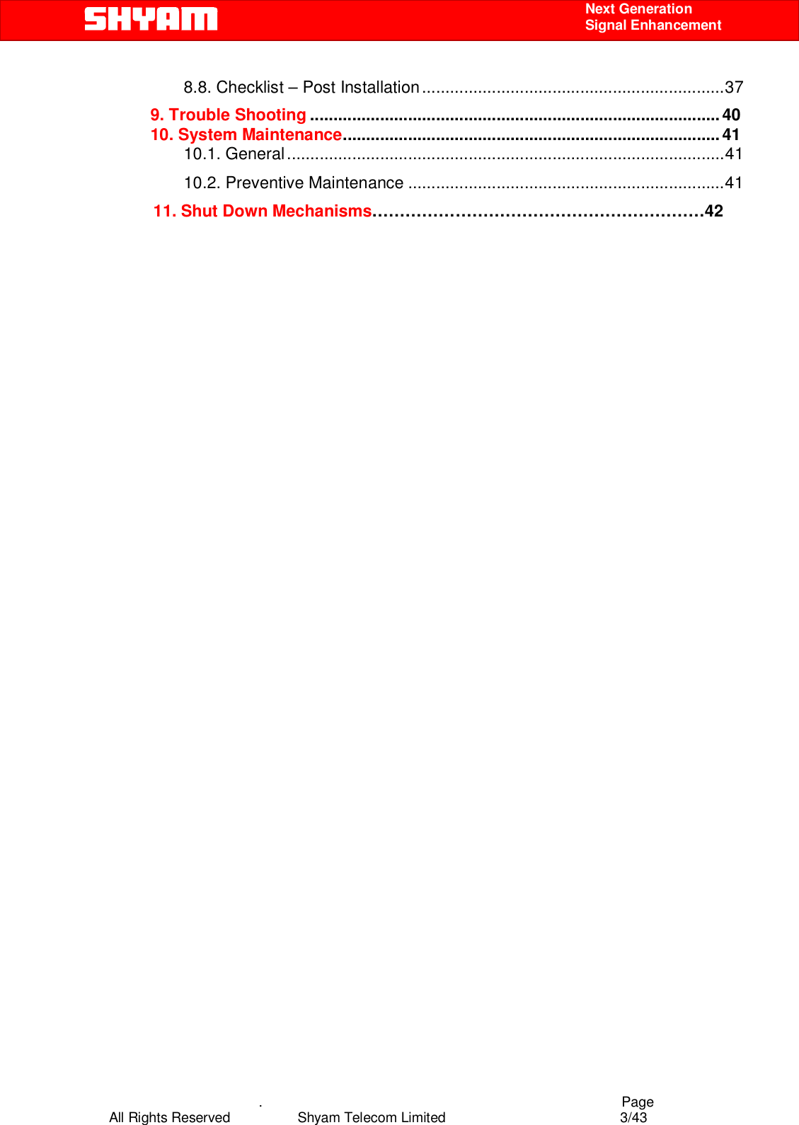    .                                          Page All Rights Reserved            Shyam Telecom Limited               3/43    Next Generation  Signal Enhancement 8.8. Checklist – Post Installation.................................................................37 9. Trouble Shooting ........................................................................................40 10. System Maintenance.................................................................................41 10.1. General..............................................................................................41 10.2. Preventive Maintenance ....................................................................41       11. Shut Down Mechanisms……………………………………………………42                                          