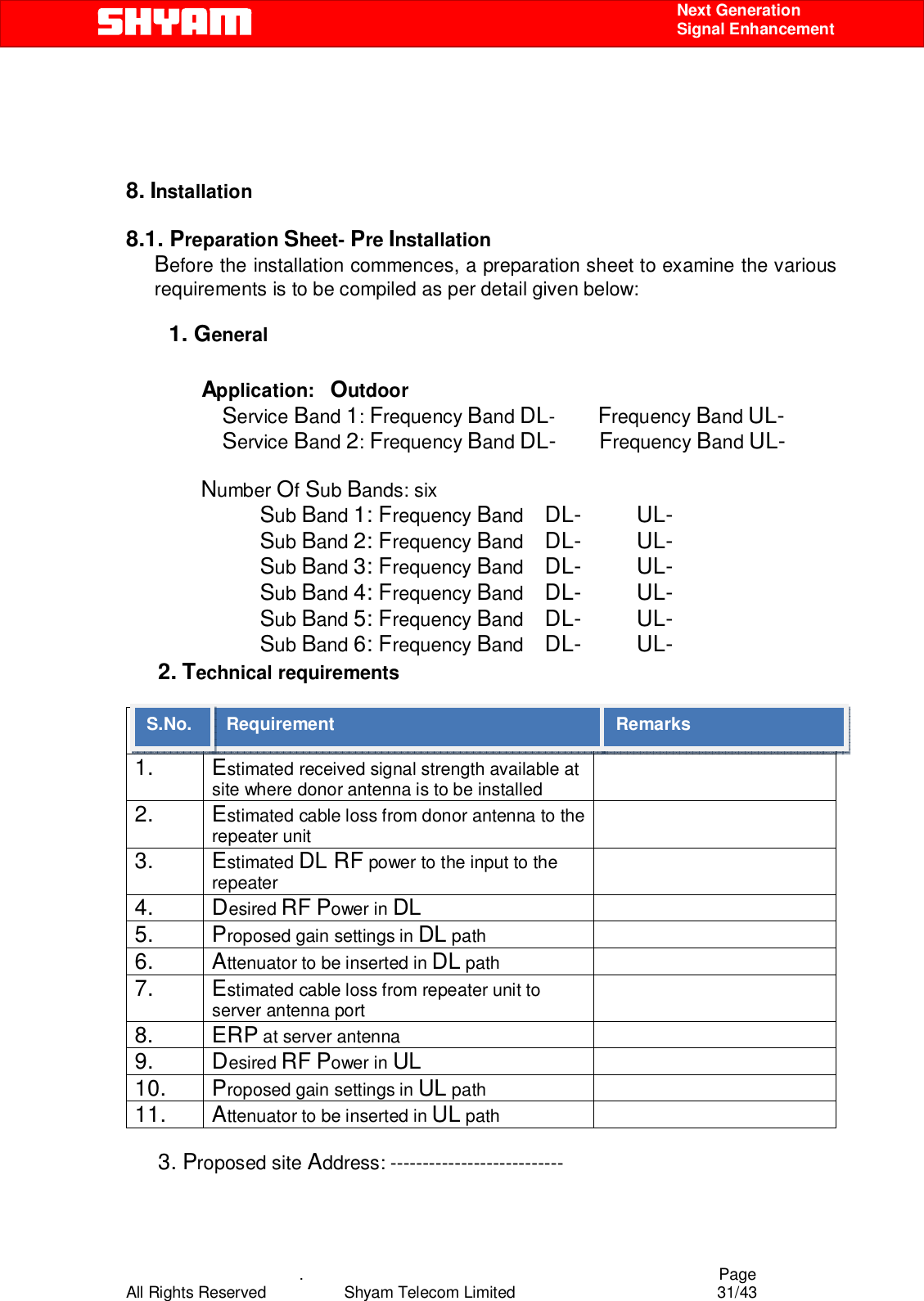    .                                          Page All Rights Reserved            Shyam Telecom Limited               31/43    Next Generation  Signal Enhancement     8. Installation   8.1. Preparation Sheet- Pre Installation          Before the installation commences, a preparation sheet to examine the various requirements is to be compiled as per detail given below:           1. General               Application:   Outdoor Service Band 1: Frequency Band DL-        Frequency Band UL-                   Service Band 2: Frequency Band DL-        Frequency Band UL-                                                             Number Of Sub Bands: six                          Sub Band 1: Frequency Band    DL-         UL-                          Sub Band 2: Frequency Band    DL-         UL-                           Sub Band 3: Frequency Band    DL-         UL-                          Sub Band 4: Frequency Band    DL-         UL-                          Sub Band 5: Frequency Band    DL-         UL-                          Sub Band 6: Frequency Band    DL-         UL-       2. Technical requirements      S.NO. Requirement  Remarks 1. Estimated received signal strength available at site where donor antenna is to be installed  2. Estimated cable loss from donor antenna to the repeater unit  3. Estimated DL RF power to the input to the repeater  4. Desired RF Power in DL  5. Proposed gain settings in DL path   6. Attenuator to be inserted in DL path   7. Estimated cable loss from repeater unit to server antenna port  8. ERP at server antenna   9. Desired RF Power in UL  10. Proposed gain settings in UL path   11. Attenuator to be inserted in UL path          3. Proposed site Address: --------------------------- Requirement  Remarks S.No. 