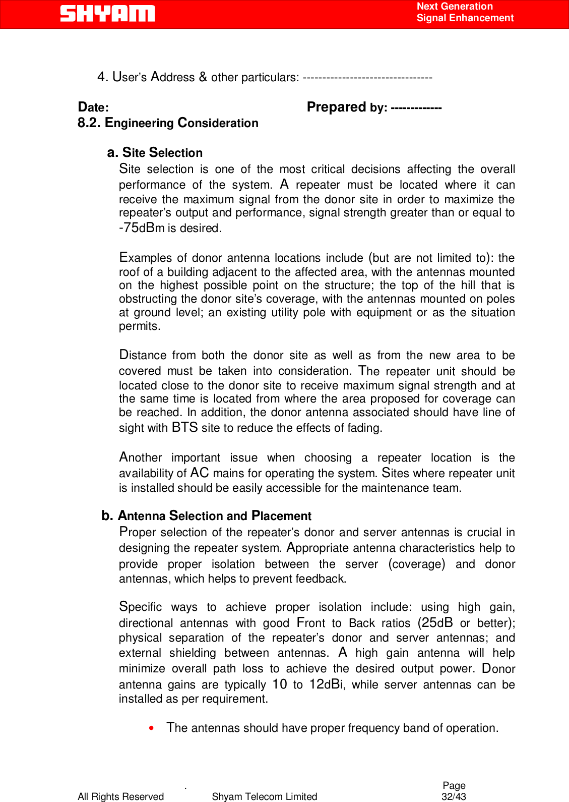    .                                          Page All Rights Reserved            Shyam Telecom Limited               32/43    Next Generation  Signal Enhancement        4. User’s Address &amp; other particulars: ---------------------------------  Date:                                                            Prepared by: ------------- 8.2. Engineering Consideration  a. Site Selection Site selection is one of the most critical decisions affecting the overall performance of the system. A repeater must be located where it can receive the maximum signal from the donor site in order to maximize the repeater’s output and performance, signal strength greater than or equal to -75dBm is desired.   Examples of donor antenna locations include (but are not limited to): the roof of a building adjacent to the affected area, with the antennas mounted on the highest possible point on the structure; the top of the hill that is obstructing the donor site’s coverage, with the antennas mounted on poles at ground level; an existing utility pole with equipment or as the situation permits.   Distance from both the donor site as well as from the new area to be covered must be taken into consideration. The repeater unit should be located close to the donor site to receive maximum signal strength and at the same time is located from where the area proposed for coverage can be reached. In addition, the donor antenna associated should have line of sight with BTS site to reduce the effects of fading.   Another important issue when choosing a repeater location is the availability of AC mains for operating the system. Sites where repeater unit is installed should be easily accessible for the maintenance team.          b. Antenna Selection and Placement Proper selection of the repeater’s donor and server antennas is crucial in designing the repeater system. Appropriate antenna characteristics help to provide proper isolation between the server (coverage) and donor antennas, which helps to prevent feedback.   Specific ways to achieve proper isolation include: using high gain, directional antennas with good Front to Back ratios (25dB or better); physical separation of the repeater’s donor and server antennas; and external shielding between antennas. A high gain antenna will help minimize overall path loss to achieve the desired output power. Donor antenna gains are typically 10 to 12dBi, while server antennas can be installed as per requirement.   • The antennas should have proper frequency band of operation. 