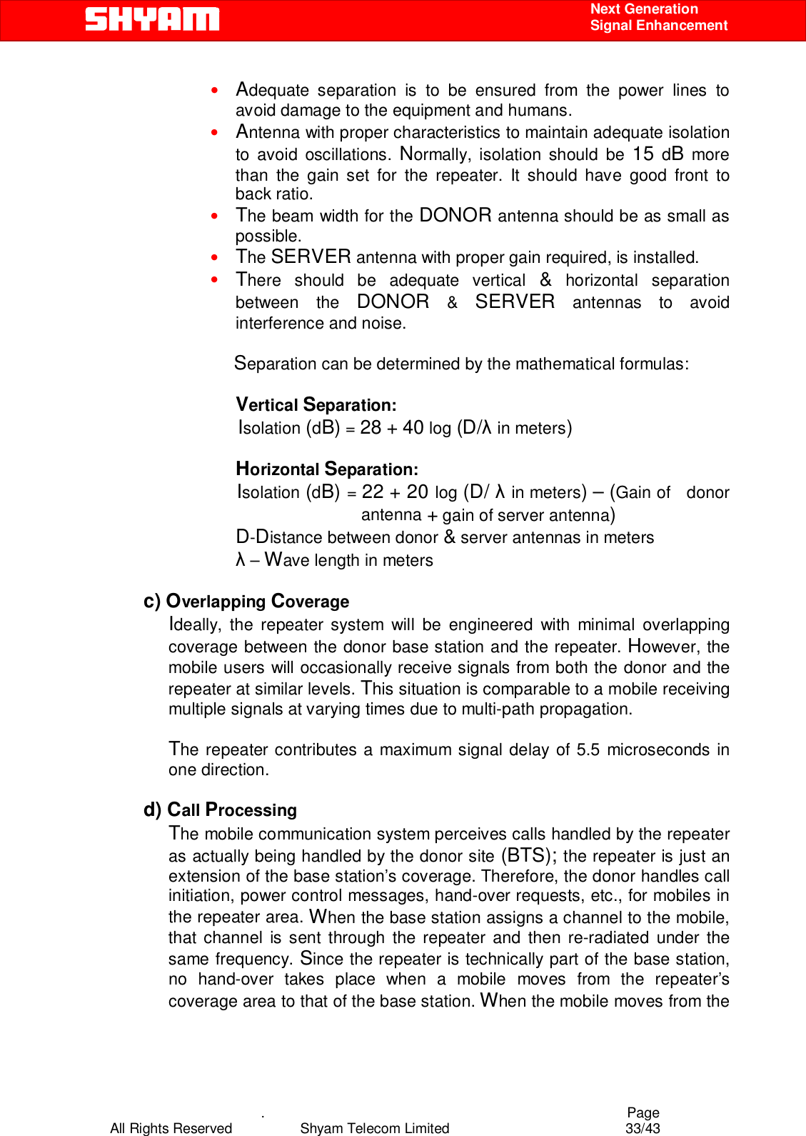    .                                          Page All Rights Reserved            Shyam Telecom Limited               33/43    Next Generation  Signal Enhancement • Adequate separation is to be ensured from the power lines to avoid damage to the equipment and humans. • Antenna with proper characteristics to maintain adequate isolation to avoid oscillations. Normally, isolation should be 15 dB more than the gain set for the repeater. It should have good front to back ratio.  • The beam width for the DONOR antenna should be as small as possible.  • The SERVER antenna with proper gain required, is installed. • There should be adequate vertical &amp; horizontal separation between the DONOR &amp; SERVER antennas to avoid interference and noise.        Separation can be determined by the mathematical formulas:  Vertical Separation:     Isolation (dB) = 28 + 40 log (D/λ in meters)    Horizontal Separation:         Isolation (dB) = 22 + 20 log (D/ λ in meters) – (Gain of   donor antenna + gain of server antenna)   D-Distance between donor &amp; server antennas in meters  λ – Wave length in meters  c) Overlapping Coverage  Ideally, the repeater system will be engineered with minimal overlapping coverage between the donor base station and the repeater. However, the mobile users will occasionally receive signals from both the donor and the repeater at similar levels. This situation is comparable to a mobile receiving multiple signals at varying times due to multi-path propagation.  The repeater contributes a maximum signal delay of 5.5 microseconds in one direction.   d) Call Processing  The mobile communication system perceives calls handled by the repeater as actually being handled by the donor site (BTS); the repeater is just an extension of the base station’s coverage. Therefore, the donor handles call initiation, power control messages, hand-over requests, etc., for mobiles in the repeater area. When the base station assigns a channel to the mobile, that channel is sent through the repeater and then re-radiated under the same frequency. Since the repeater is technically part of the base station, no hand-over takes place when a mobile moves from the repeater’s coverage area to that of the base station. When the mobile moves from the 