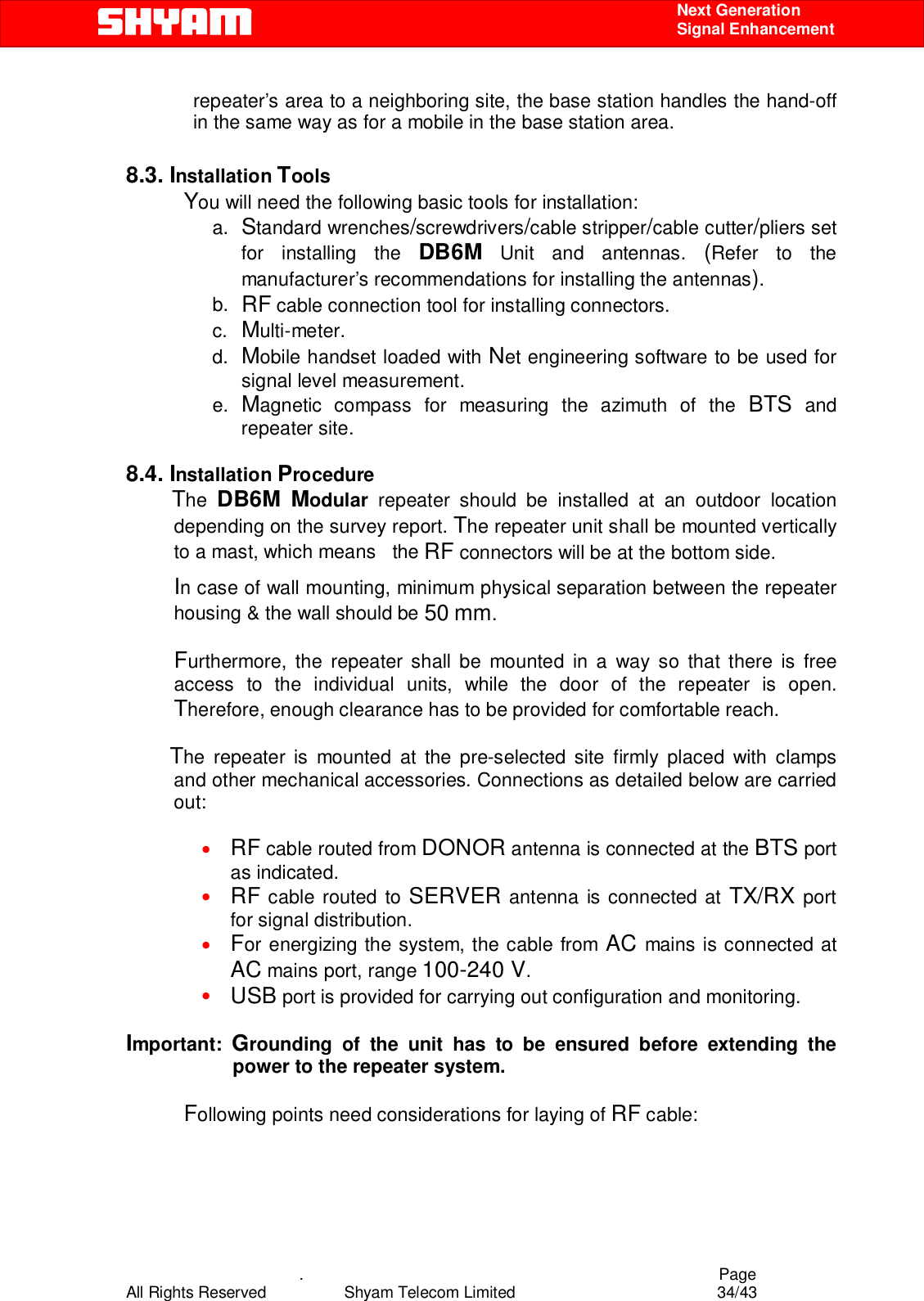    .                                          Page All Rights Reserved            Shyam Telecom Limited               34/43    Next Generation  Signal Enhancement repeater’s area to a neighboring site, the base station handles the hand-off in the same way as for a mobile in the base station area.     8.3. Installation Tools You will need the following basic tools for installation: a.  Standard wrenches/screwdrivers/cable stripper/cable cutter/pliers set for installing the DB6M Unit and antennas. (Refer to the manufacturer’s recommendations for installing the antennas).  b.  RF cable connection tool for installing connectors. c.  Multi-meter. d.  Mobile handset loaded with Net engineering software to be used for signal level measurement.   e.  Magnetic compass for measuring the azimuth of the BTS and repeater site.  8.4. Installation Procedure              The DB6M Modular  repeater should be installed at an outdoor location depending on the survey report. The repeater unit shall be mounted vertically to a mast, which means   the RF connectors will be at the bottom side. In case of wall mounting, minimum physical separation between the repeater housing &amp; the wall should be 50 mm.   Furthermore, the repeater shall be mounted in a way so that there is free access to the individual units, while the door of the repeater is open. Therefore, enough clearance has to be provided for comfortable reach.    The repeater is mounted at the pre-selected site firmly placed with clamps and other mechanical accessories. Connections as detailed below are carried out:  • RF cable routed from DONOR antenna is connected at the BTS port as indicated. • RF cable routed to SERVER antenna is connected at TX/RX port for signal distribution. • For energizing the system, the cable from AC mains is connected at AC mains port, range 100-240 V. • USB port is provided for carrying out configuration and monitoring.  Important:  Grounding of the unit has to be ensured before extending the power to the repeater system.  Following points need considerations for laying of RF cable:  