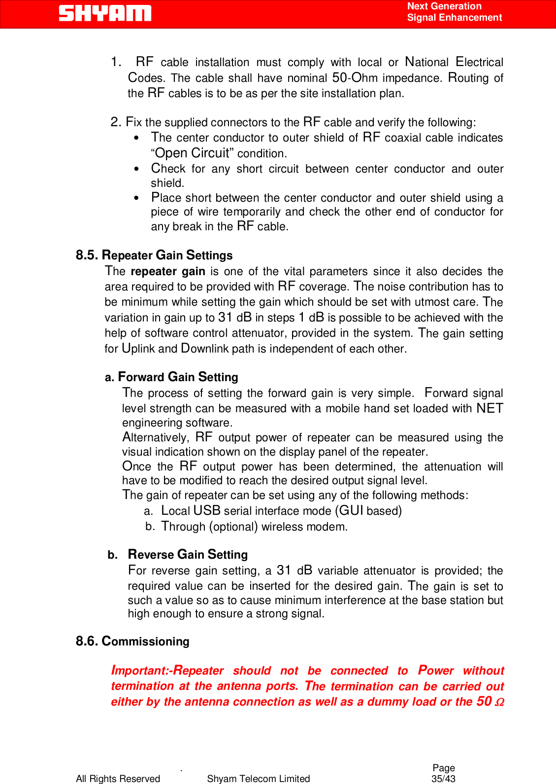    .                                          Page All Rights Reserved            Shyam Telecom Limited               35/43    Next Generation  Signal Enhancement 1.  RF cable installation must comply with local or National  Electrical Codes. The cable shall have nominal 50-Ohm impedance. Routing of the RF cables is to be as per the site installation plan.  2. Fix the supplied connectors to the RF cable and verify the following: • The center conductor to outer shield of RF coaxial cable indicates “Open Circuit” condition. • Check for any short circuit between center conductor and outer shield. • Place short between the center conductor and outer shield using a piece of wire temporarily and check the other end of conductor for any break in the RF cable.    8.5. Repeater Gain Settings The  repeater gain is one of the vital parameters since it also decides the area required to be provided with RF coverage. The noise contribution has to be minimum while setting the gain which should be set with utmost care. The variation in gain up to 31 dB in steps 1 dB is possible to be achieved with the help of software control attenuator, provided in the system. The gain setting for Uplink and Downlink path is independent of each other.            a. Forward Gain Setting  The process of setting the forward gain is very simple.  Forward signal level strength can be measured with a mobile hand set loaded with NET engineering software.  Alternatively,  RF output power of repeater can be measured using the visual indication shown on the display panel of the repeater.   Once the RF output power has been determined, the attenuation will have to be modified to reach the desired output signal level.   The gain of repeater can be set using any of the following methods: a.  Local USB serial interface mode (GUI based) b.  Through (optional) wireless modem.                   b.   Reverse Gain Setting  For reverse gain setting, a 31 dB variable attenuator is provided; the required value can be inserted for the desired gain. The gain is set to such a value so as to cause minimum interference at the base station but high enough to ensure a strong signal.   8.6. Commissioning  Important:-Repeater should not be connected to Power without termination at the antenna ports. The termination can be carried out either by the antenna connection as well as a dummy load or the 50 Ω 