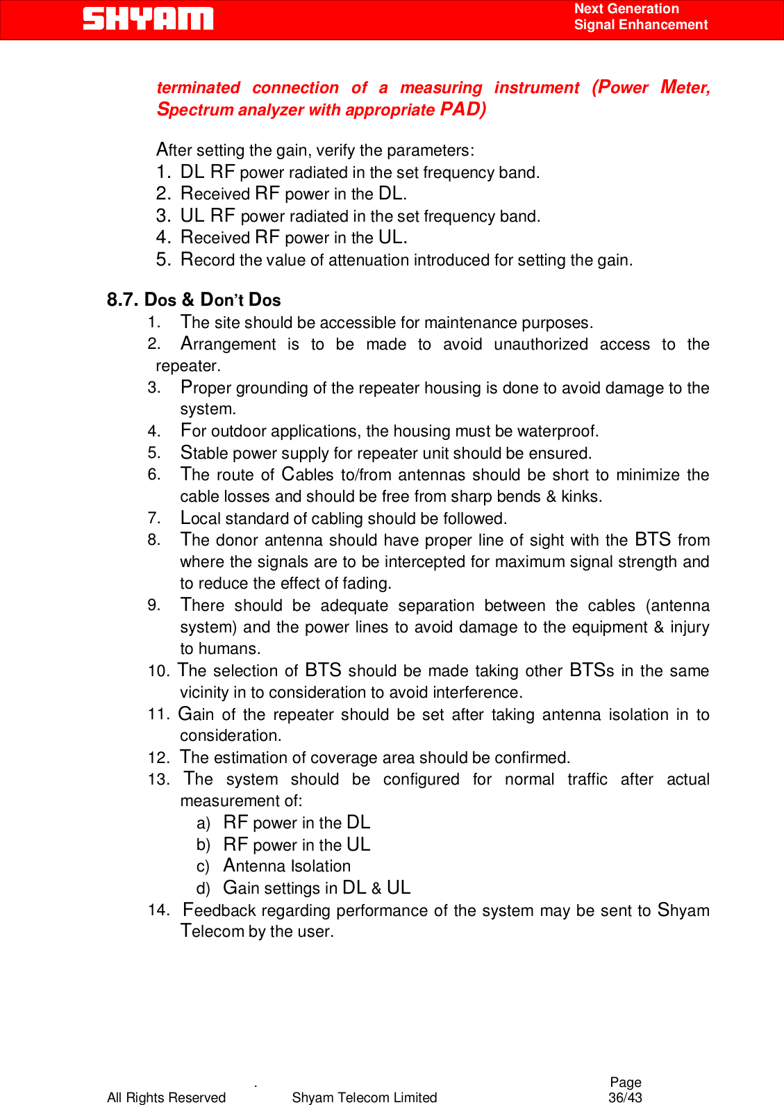    .                                          Page All Rights Reserved            Shyam Telecom Limited               36/43    Next Generation  Signal Enhancement terminated connection of a measuring instrument (Power  Meter, Spectrum analyzer with appropriate PAD)  After setting the gain, verify the parameters:                          1. DL RF power radiated in the set frequency band. 2. Received RF power in the DL. 3. UL RF power radiated in the set frequency band. 4. Received RF power in the UL. 5. Record the value of attenuation introduced for setting the gain.  8.7. Dos &amp; Don’t Dos  1.  The site should be accessible for maintenance purposes. 2.  Arrangement is to be made to avoid unauthorized access to the repeater. 3.  Proper grounding of the repeater housing is done to avoid damage to the system. 4.  For outdoor applications, the housing must be waterproof. 5.  Stable power supply for repeater unit should be ensured. 6.  The route of Cables to/from antennas should be short to minimize the cable losses and should be free from sharp bends &amp; kinks. 7.  Local standard of cabling should be followed. 8.  The donor antenna should have proper line of sight with the BTS from where the signals are to be intercepted for maximum signal strength and to reduce the effect of fading.  9.  There should be adequate separation between the cables (antenna system) and the power lines to avoid damage to the equipment &amp; injury to humans. 10. The selection of BTS should be made taking other BTSs in the same vicinity in to consideration to avoid interference. 11.  Gain of the repeater should be set after taking antenna isolation in to consideration. 12.  The estimation of coverage area should be confirmed. 13.  The system should be configured for normal traffic after actual measurement of: a)  RF power in the DL b)  RF power in the UL c)  Antenna Isolation d)  Gain settings in DL &amp; UL 14.  Feedback regarding performance of the system may be sent to Shyam Telecom by the user.     