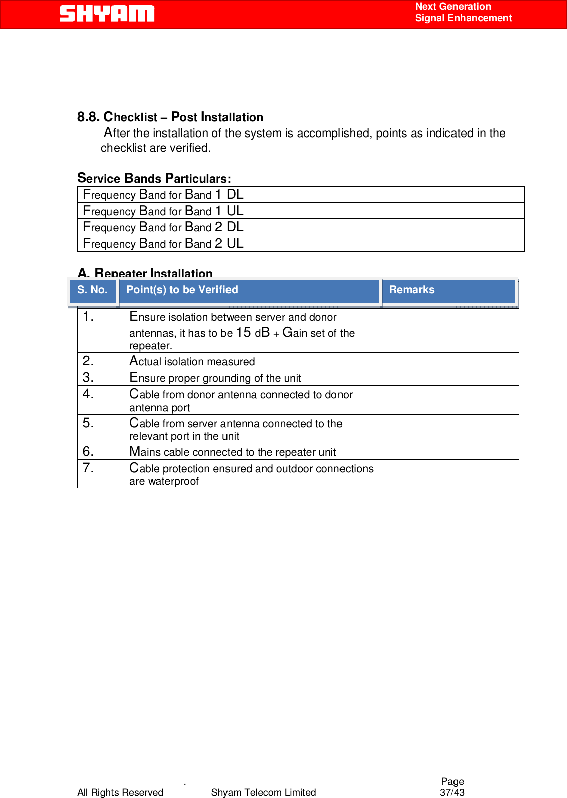    .                                          Page All Rights Reserved            Shyam Telecom Limited               37/43    Next Generation  Signal Enhancement     8.8. Checklist – Post Installation         After the installation of the system is accomplished, points as indicated in the checklist are verified.   Service Bands Particulars:    Frequency Band for Band 1 DL  Frequency Band for Band 1 UL  Frequency Band for Band 2 DL  Frequency Band for Band 2 UL   A. Repeater Installation S.NO. Point(s) To be Verified  Remarks 1. Ensure isolation between server and donor antennas, it has to be 15 dB + Gain set of the repeater.    2. Actual isolation measured   3. Ensure proper grounding of the unit   4. Cable from donor antenna connected to donor antenna port  5. Cable from server antenna connected to the relevant port in the unit  6. Mains cable connected to the repeater unit   7. Cable protection ensured and outdoor connections are waterproof                  Remarks Point(s) to be Verified S. No. 