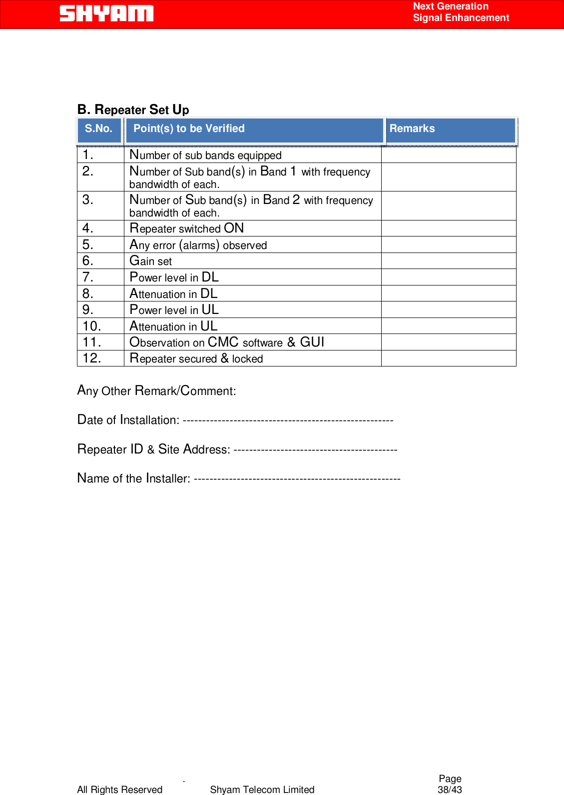    .                                          Page All Rights Reserved            Shyam Telecom Limited               38/43    Next Generation  Signal Enhancement    B. Repeater Set Up S.NO. Point(s) To be Verified  Remarks 1. Number of sub bands equipped    2. Number of Sub band(s) in Band 1 with frequency bandwidth of each.  3. Number of Sub band(s) in Band 2 with frequency bandwidth of each.  4. Repeater switched ON  5. Any error (alarms) observed   6. Gain set   7. Power level in DL   8. Attenuation in DL  9. Power level in UL   10. Attenuation in UL  11. Observation on CMC software &amp; GUI  12. Repeater secured &amp; locked    Any Other Remark/Comment:  Date of Installation: ------------------------------------------------------        Repeater ID &amp; Site Address: ------------------------------------------  Name of the Installer: -----------------------------------------------------                  Remarks Point(s) to be Verified S.No. 