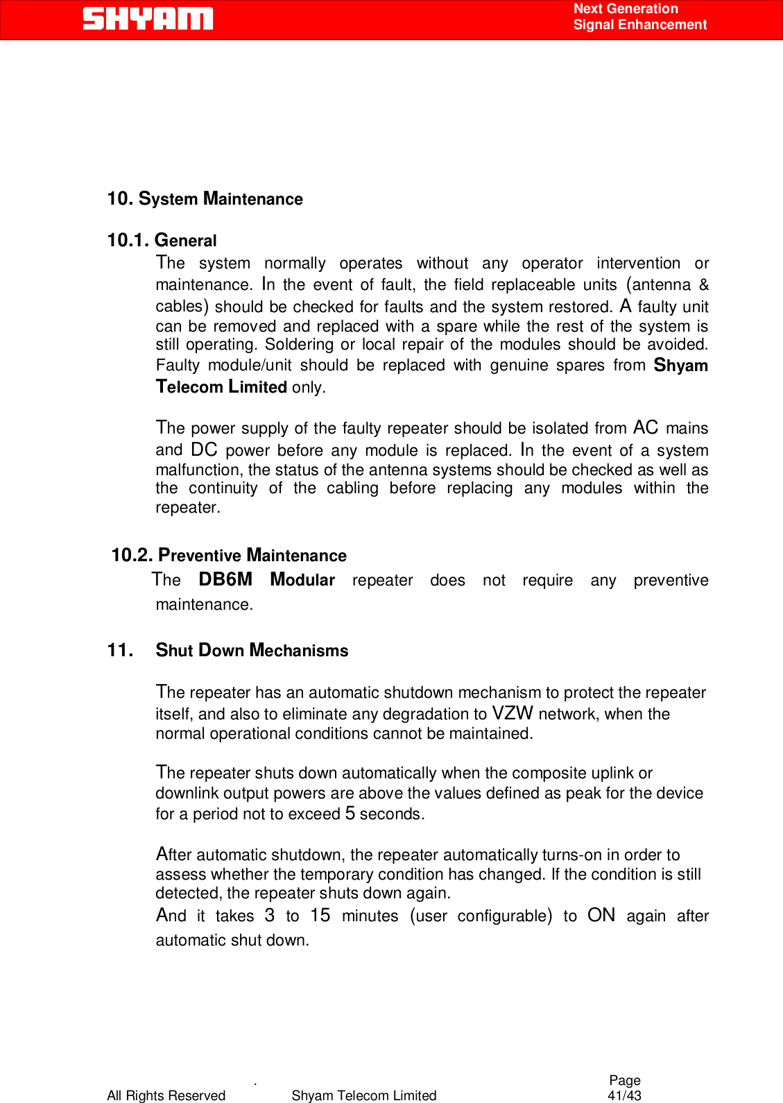    .                                          Page All Rights Reserved            Shyam Telecom Limited               41/43    Next Generation  Signal Enhancement        10. System Maintenance   10.1. General       The system normally operates without any operator intervention or maintenance.  In the event of fault, the field replaceable units (antenna &amp; cables) should be checked for faults and the system restored. A faulty unit can be removed and replaced with a spare while the rest of the system is still operating. Soldering or local repair of the modules should be avoided. Faulty module/unit should be replaced with genuine spares from Shyam Telecom Limited only.  The power supply of the faulty repeater should be isolated from AC mains and  DC power before any module is replaced. In the event of a system malfunction, the status of the antenna systems should be checked as well as the continuity of the cabling before replacing any modules within the repeater.    10.2. Preventive Maintenance            The  DB6M Modular  repeater does not require any preventive maintenance.  11. Shut Down Mechanisms  The repeater has an automatic shutdown mechanism to protect the repeater itself, and also to eliminate any degradation to VZW network, when the normal operational conditions cannot be maintained.  The repeater shuts down automatically when the composite uplink or downlink output powers are above the values defined as peak for the device for a period not to exceed 5 seconds.  After automatic shutdown, the repeater automatically turns-on in order to assess whether the temporary condition has changed. If the condition is still detected, the repeater shuts down again. And it takes 3 to 15  minutes  (user configurable) to ON again after automatic shut down.   